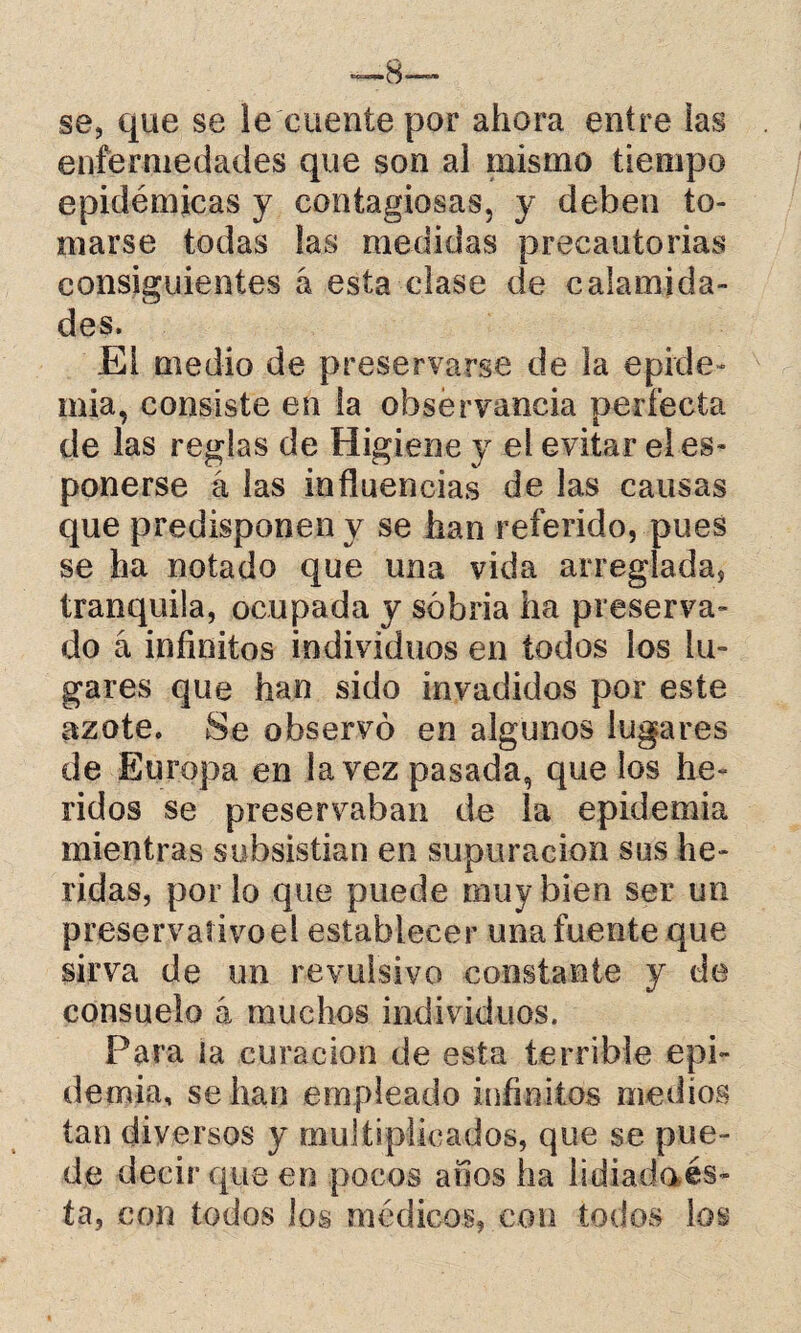 se, que se le cuente por ahora entre las enfermedades que son al mismo tiempo epidémicas y contagiosas, y deben to¬ marse todas las medidas precautorias consiguientes á esta clase de calamida¬ des. El medio de preservarse de la epide¬ mia, consiste en la observancia perfecta de las reglas de Higiene y el evitar eles- ponerse á las influencias de las causas que predisponen y se han referido, pues se ha notado que una vida arreglada, tranquila, ocupada y sobria ha preserva¬ do á infinitos individuos en todos los lu¬ gares que han sido invadidos por este azote. Se observó en algunos lugares de Europa en la vez pasada, que los he¬ ridos se preservaban de la epidemia mientras subsistían en supuración sus he¬ ridas, por lo que puede muy bien ser un preservativo el establecer una fuente que sirva de un revulsivo constante y de consuelo á muchos individuos. Para la curación de esta terrible epi¬ demia, se han empleado infinitos medios tan diversos y multiplicados, que se pue¬ de decir que en pocos anos ha lidiada és¬ ta, con todos los médicos, con todos los