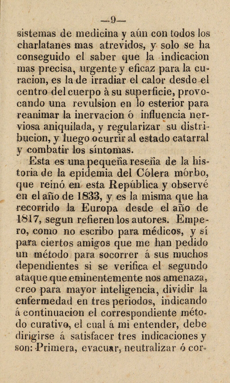 —9~ sistemas de medicina y aún con todos los charlatanes mas atrevidos, y solo se ha conseguido el saber que la indicación mas precisa, urgente y eficaz para la cu¬ ración, es la de irradiar el calor desde^el centro ñel cuerpo ásu superficie, provo¬ cando una revulsión en lo esterior para reanimar la inervación ó influencia ner¬ viosa aniquilada, y regularizar su distri¬ bución, y luego ocurrir al estado catarral y combatir los sintonías. Esta es una pequeña reseña de la his¬ toria de la epidemia del Colera morbo, que reinó en esta República y observé en el ario de 1833, y es la misma que ha recorrido la Europa desde el año de 1817, según refieren los autores. Empe¬ ro, como no escribo para médicos, y sí para ciertos amigos que me han pedido un método para socorrer á sus muchos dependientes si se verifica el segundo ataque que eminentemente nos amenaza, creo para mayor inteligencia, dividir la enfermedad en tres periodos, indicando á continuación el correspondiente méto¬ do curativo, el cual á mi entender, debe dirigirse á satisfacer tres indicaciones y son: Primera, evacuar, neutralizar ó cor-