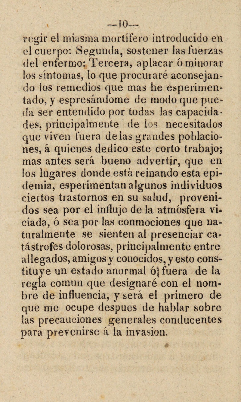 V —10 — regir ei miasma mortífero introducido en el cuerpo: Segunda, sostener las fuerzas del enfermo: Tercera, aplacar 6 minorar los síntomas, lo que procuraré aconsejan¬ do los remedios que mas he esperirnen- tado, y espresándome de modo que pue¬ da ser entendido por todas las capacida¬ des, principalmente de los necesitados que viven fuera délas grandes poblacio¬ nes, á quienes dedico este corto trabajo; mas antes será bueno advertir, que en los lugares donde está reinando esta epi¬ demia, esperimentan algunos individuos ciertos trastornos en su salud, proveni¬ dos sea por el influjo de la atmósfera vi¬ ciada, ó sea por las conmociones que na¬ turalmente se sienten ai presenciar ca¬ tástrofes dolorosas, principalmente entre allegados, amigos y conocidos,}7 esto cons¬ tituye un estado anormal ó| fuera de la regla común que designaré con el nom¬ bre de influencia, y será el primero de que me ocupe después de hablar sobre las precauciones generales conducentes para prevenirse á la invasión.
