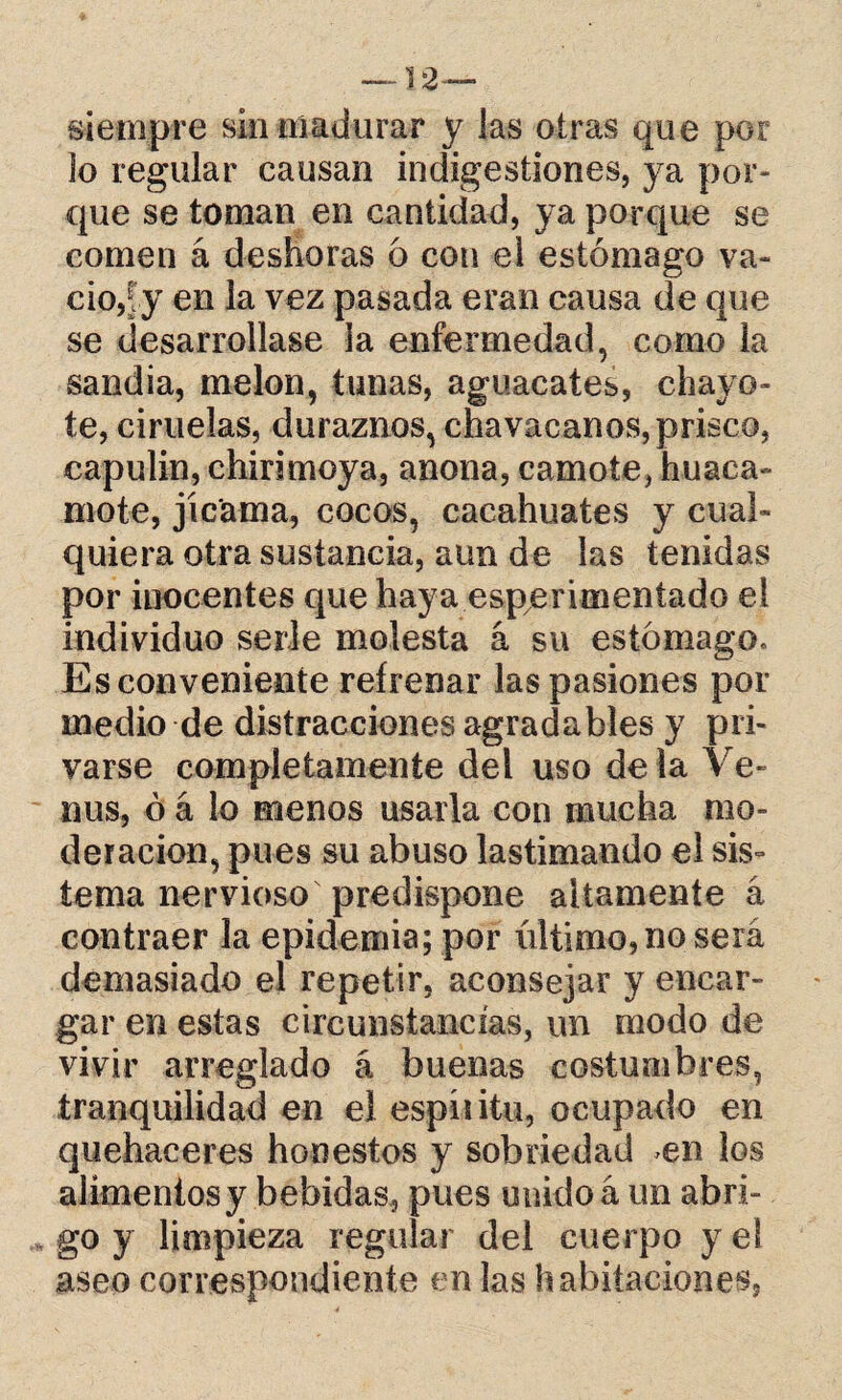 —12— siempre sin madurar y las otras que por lo regular causan indigestiones, ya por¬ que se toman en cantidad, ya porque se comen á deshoras 6 con el estómago va¬ cio,?y en la vez pasada eran causa de que se desarrollase la enfermedad, corno la sandia, melón, tunas, aguacates, chayó¬ te, ciruelas, duraznos, chavacanos, prisco, capulín, chirimoya, anona, camote, huaca- mote, jicama, cocos, cacahuates y cual¬ quiera otra sustancia, aun de las tenidas por inocentes que haya esperimeníado el individuo serle molesta á su estómago. Es conveniente refrenar las pasiones por medio de distracciones agradables y pri¬ varse completamente del uso de la Ve¬ nus, ó á lo menos usarla con mucha mo¬ deración, pues su abuso lastimando el sis¬ tema nervioso predispone altamente á contraer la epidemia; por último, no será demasiado el repetir, aconsejar y encar¬ gar en estas circunstancias, un modo de vivir arreglado á buenas costumbres, tranquilidad en el espíiitu, ocupado en quehaceres honestos y sobriedad en los alimentos y bebidas, pues unidoá un abri¬ go y limpieza regular del cuerpo y el aseo correspondiente en las habitaciones,