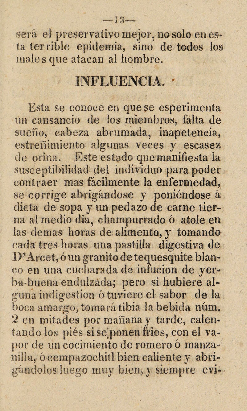 será el preservativo mejor, no solo en es¬ ta terrible epidemia, sino de todos los males que atacan al hombre. INFLUENCIA. - Esta se conoce en que se esperimenta un cansancio de los miembros, falta de sueno, cabeza abrumada, inapetencia, estreñimiento algunas veces y escasez de orina. Este estado que manifiesta la susceptibilidad del individuo para poder contraer mas fácilmente la enfermedad, se corrige abrigándose y poniéndose á dieta de sopa y un pedazo de carne tier¬ na al medio día, champurrado 6 atole en las demas horas de alimento, y tomando cada tres horas una pastilla digestiva de D*Arcet, ó un granito de tequesquite blan¬ co en una cucharada de infucion de yer¬ ba-buena endulzada; pero si hubiere al¬ guna indigestión 6 tuviere el sabor de la boca amargo, tomará tibia la bebida miro. 2 en mitades por mañana y tarde, calen¬ tando los piés sise ponen frios, con el va¬ por de un cocimiento de romero 6 manza¬ nilla, ó eempazochiíl bien caliente y abri¬ gándolos luego muy bien, y siempre evi-