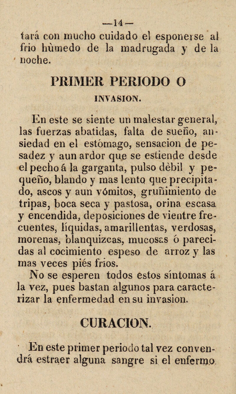 —-14 — tara con mucho cuidado el esponetse al frió húmedo de la madrugada y de la noche. PRIMER PERIODO O INVASION. En este se siente un malestar general, las fuerzas abatidas, falta de sueño, an- siedad en el estómago, sensación de pe¬ sadez y aun ardor que se esüende desde el pecho á la garganta, pulso débil y pe¬ queño, blando y mas lento que precipita¬ do, ascos y aun vómitos, gruñimiento de tripas, boca seca y pastosa, orina escasa y encendida, deposiciones de vientre fre¬ cuentes, líquidas, amarillentas, verdosas, morenas, blanquizcas, mucosas ó pareci¬ das al cocimiento espeso de arroz y las mas veces piés fríos. No se esperen tqdos estos síntomas á la vez, pues bastan algunos para caracte¬ rizar la enfermedad en su invasión. CURACION. ' En este primer periodo tal vez conven¬ drá estraer alguna sangre si el enfermo