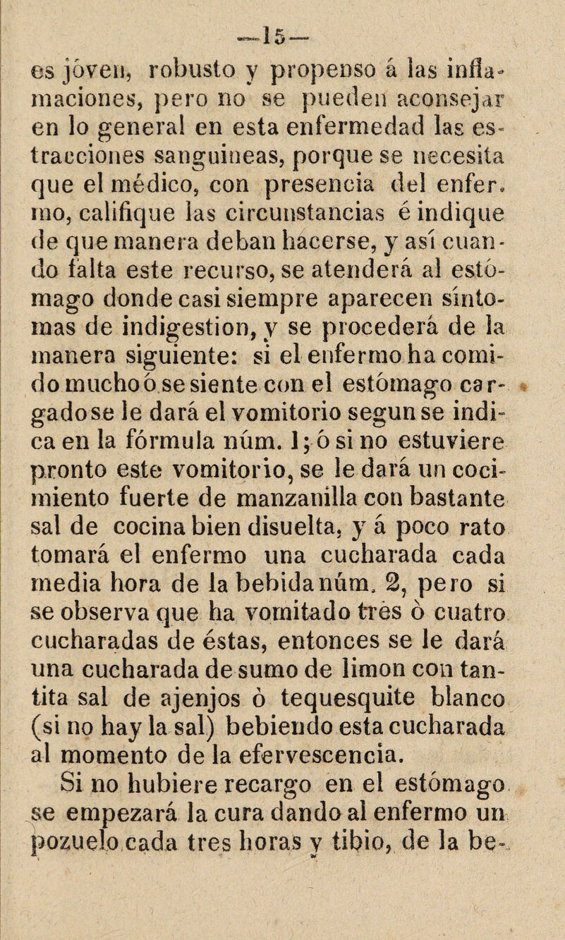 —15 — es joven, robusto y propenso á las infla¬ maciones, pero no se pueden aconsejar en lo general en esta enfermedad las es- tracciones sanguíneas, porque se necesita que el médico, con presencia del enfer. mo, califique las circunstancias é indique de que manera deban hacerse, y así cuan¬ do falta este recurso, se atenderá al estó¬ mago donde casi siempre aparecen sínto¬ mas de indigestión, y se procederá de la manera siguiente: si el enfermo ha comi¬ do mucho ó se siente con el estómago car- gadose le dará el vomitorio según se indi¬ ca en la fórmula núm. 1; 6 si no estuviere pronto este vomitorio, se le dará un coci¬ miento fuerte de manzanilla con bastante sal de cocina bien disuelta, y á poco rato tomará el enfermo una cucharada cada media hora de la bebida núm. 2, pero si se observa que ha vomitado tres ó cuatro cucharadas de éstas, entonces se le dará una cucharada de sumo de limón con tan- tita sal de ajenjos ó tequesquite blanco (si no hay la sal) bebiendo esta cucharada al momento de la efervescencia. Si no hubiere recargo en el estómago se empezará la cura dando al enfermo un pozuelo cada tres horas y tibio, de la be-