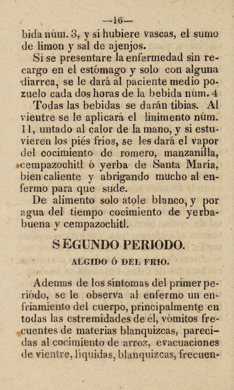 —16— bida núm. 3, y si hubiere vascas, eí sumo de limón y sai de ajenjos. Si se presentare la enfermedad sin re¬ cargo en el estomago y solo con alguna diarrea, se le dará al paciente medio po¬ zuelo cada dos horas de la bebida núm. 4 Todas las bebidas se darán tibias. Ai vientre se le aplicará el linimento núm. 11, untado al calor de la mano, y si estu¬ vieren los piés fríos, se les dará el vapor del cocimiento de romero, manzanilla, cempazoehitl ó yerba de Santa Maria, bien caliente y abrigando mucho al en¬ fermo para que sude. De alimento solo atole blanco, y por agua del tiempo cocimiento de yerba- buena y cempazoehitl. S EGUNDO PERIODO. ÁLGIDO Ó DEL FRIO. i Ademas de los síntomas del primer pe¬ riodo, se le observa al enfermo un en¬ friamiento del cuerpo, principalmente en todas las estremidades de él, vomitas fre¬ cuentes de materias blanquizcas, pareci¬ das ai cocimiento de arroz, evacuaciones de vientre, líquidas, blanquizcas, freeuen*