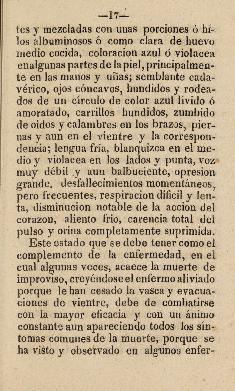 tes y mezcladas con unas porciones ó hi¬ los albuminosos ó como clara de huevo medio cocida, coloración azul ó violácea enalgunas partes de lapiel, principalmen¬ te en las manos y uñas; semblante cada¬ vérico, ojos cóncavos, hundidos y rodea¬ dos de un círculo de color azul lívido ó amoratado, carrillos hundidos, zumbido de oidos y calambres en los brazos, pier¬ nas y aun en el vientre y la correspon¬ dencia; lengua fría, blanquizca en el me¬ dio y violácea en los lados y punta, voz muy débil y aun balbuciente, opresión grande, desfallecimientos momentáneos, pero frecuentes, respiración difícil y len¬ ta, disminución notable de la acción del corazón, aliento frió, carencia total dei pulso y orina completamente suprimida. Este estado que se debe tener como el complemento de la enfermedad, en el cual algunas veces, acaece la muerte de improviso, creyéndose el enfermo aliviado porque le han cesado la vasca y evacua¬ ciones de vientre, debe de combatirse con la mayor eficacia y con un ánimo constante aun apareciendo todos los sín¬ tomas comunes de la muerte, porque se ha visto y observado en algunos enfer»