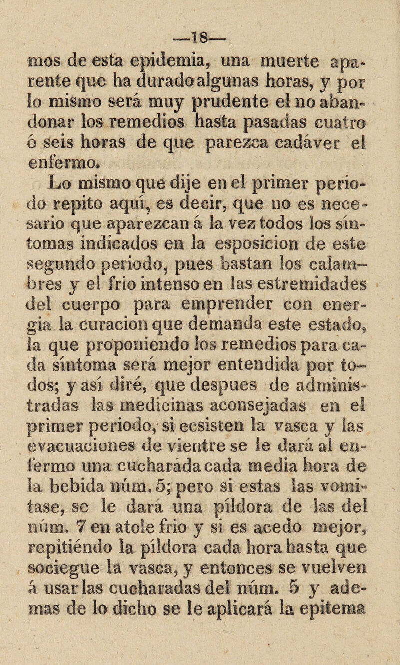 —18— mos de esta epidemia, una muerte apa¬ rente que ha durado algunas horas, y por lo mismo será muy prudente el no aban¬ donar los remedios hasta pasadas cuatro 6 seis horas de que parezca cadáver el enfermo. Lo mismo que dije en el primer perio¬ do repito aquí, es decir, que no es nece¬ sario que aparezcan á la vez todos los sin¬ tomas indicados en la esposicion de este segundo periodo, pues bastan los caía ro¬ bres y ei frío intenso en las estremidad.es del cuerpo para emprender con ener¬ gía la curación que demanda este estado, la que proponiendo los remedios para ca¬ da síntoma será mejor entendida por to¬ dos; y así diré, que después de adminis¬ tradas las medicinas aconsejadas en ei primer periodo, si ecsisten la vasca y las evacuaciones de vientre se le dará al en¬ fermo una cueharádacada media hora de la bebida num.5; pero si estas las vomi¬ tase, se le dará uoa píldora de las del núm. 7 en atole frió y si es acedo mejor, repitiéndo la píldora cada hora hasta que sociegue la vasca, y entonces se vuelven á usar las cucharadas del núm. 5 y ade¬ mas de lo dicho se le aplicará la epítema