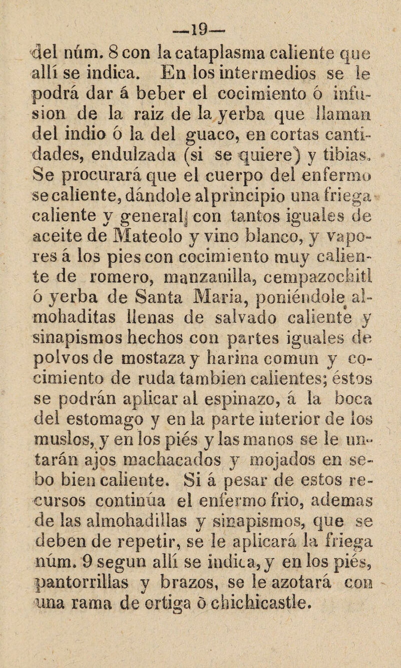 —19— del núm. 8 con la cataplasma caliente que allí se indica. En los intermedios se le podrá dar á beber el cocimiento ó infu¬ sión de la raiz de la yerba que llaman del indio ó la del guaco, en cortas canti¬ dades, endulzada (si se quiere) y tibias* Se procurará que el cuerpo del enfermo se caliente, dándole al principio una friega caliente y generalj con tantos iguales de aceite de Mateólo y vino blanco, y vapo¬ res á los pies con cocimiento muy calien¬ te de romero, manzanilla, cempazoekít! 6 yerba de Santa María, poniéndole al- mohaditas llenas de salvado caliente y sinapismos hechos con partes iguales de polvos de mostaza y harina común y co¬ cimiento de ruda también calientes; éstos se podrán aplicar ai espinazo, á la boca del estomago y en la parte interior de los muslos, y en los piés y las manos se le un» taran ajos machacados y mojados en se¬ bo bien caliente. Si á pesar de estos re¬ cursos continúa el enfermo frió, ademas de las almohadillas y sinapismos, que se deben de repetir, se le aplicará la friega núm. 9 según allí se índica, y en los piés, pantorrillas y brazos, se le azotará con una rama de ortiga ó chichicastle.