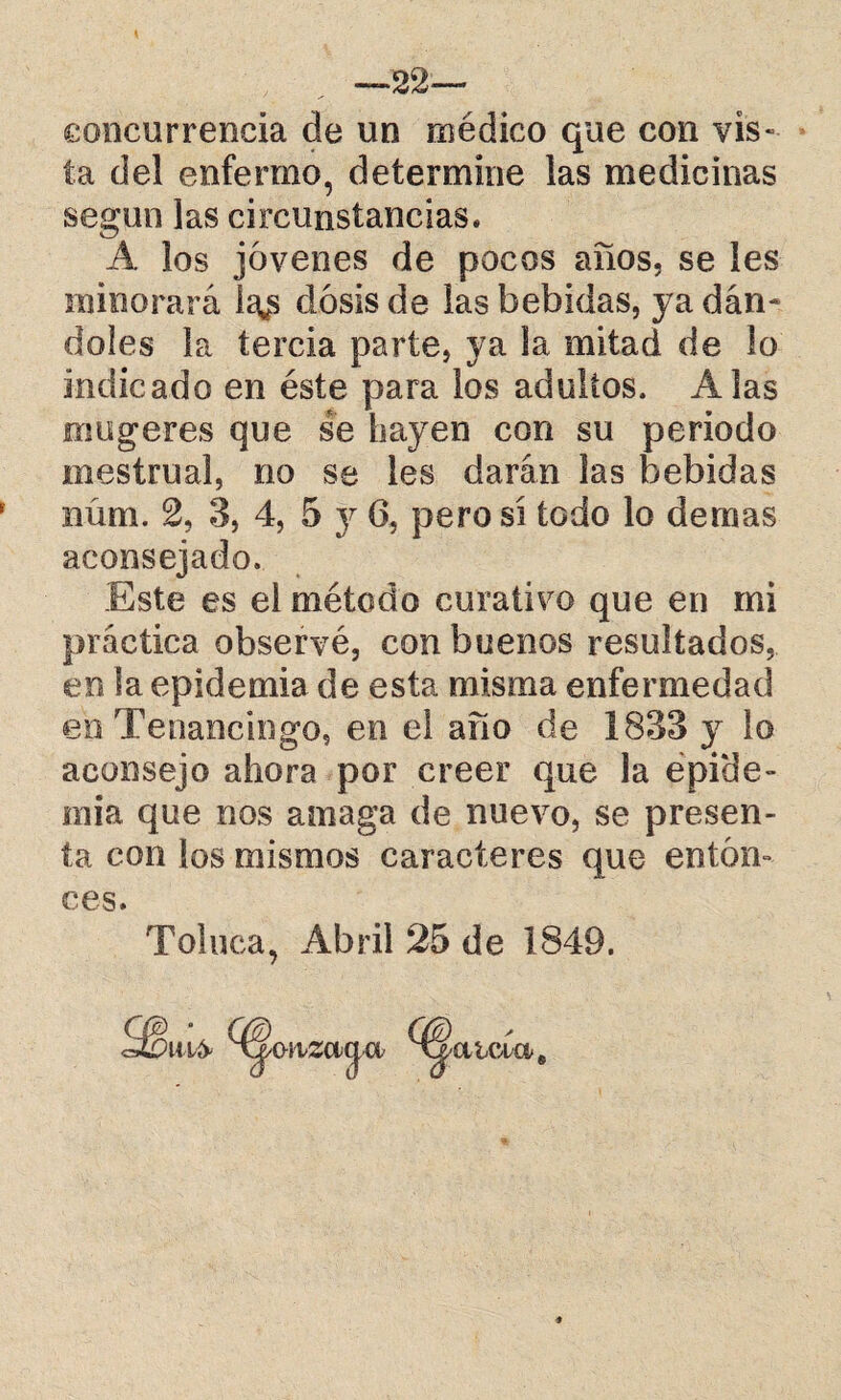 22— concurrencia de un médico que con vis¬ ta del enfermo, determine las medicinas según las circunstancias. A los jóvenes de pocos años, se les minorará ia*s dosis de las bebidas, ya dán¬ doles la tercia parte, ya la mitad de lo indicado en éste para los adultos. Alas mugeres que se hayen con su periodo mestrual, no se les darán las bebidas iiúm. 2, 3, 4, 5 y 6, pero si todo lo demas aconsejado. Este es el método curativo que en mi práctica observé, con buenos resultados, en la epidemia de esta misma enfermedad en Tenancingo, en el año de 1833 }r lo aconsejo ahora por creer que la epide¬ mia que nos amaga de nuevo, se presen¬ ta con los mismos caracteres que enton¬ ces. Toluca, Abril 25 de 1849.