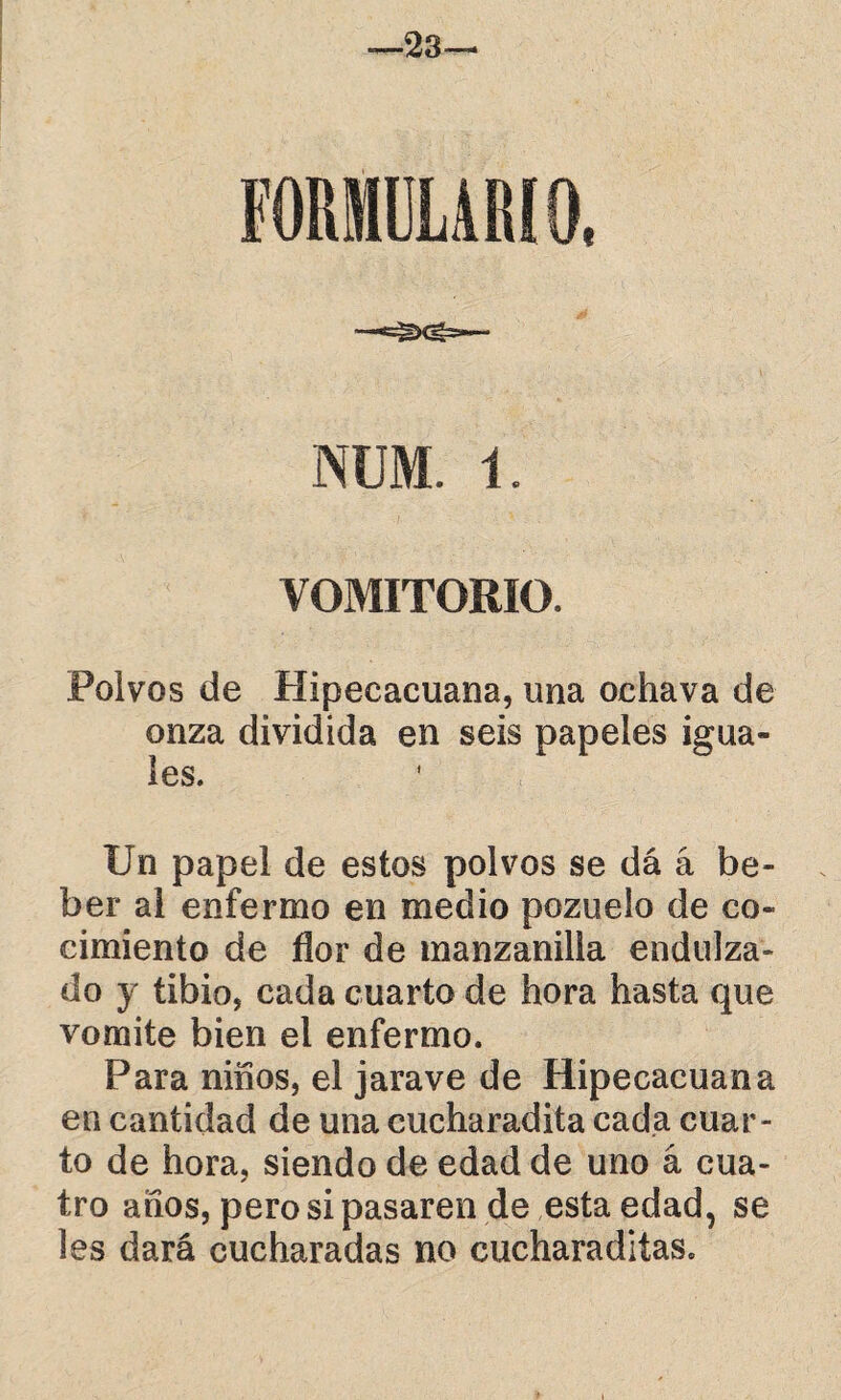 —23— NUM. 1. VOMITORIO. Polvos de Hipecacuana, una ochava de onza dividida en seis papeles igua¬ les. Un papel de estos polvos se dá á be¬ ber al enfermo en medio pozuelo de co¬ cimiento de flor de manzanilla endulza¬ do y tibio, cada cuarto de hora hasta que vomite bien el enfermo. Para niños, el jarave de Hipecacuana en cantidad de una cucharadita cada cuar¬ to de hora, siendo de edad de uno á cua¬ tro años, pero si pasaren de esta edad, se les dará cucharadas no cucharadiías.