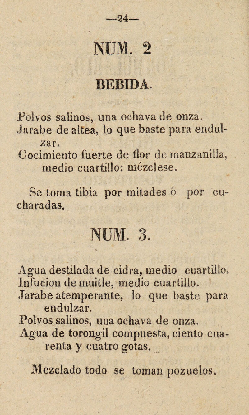 NUM. 2 BEBIDA. Polvos salinos, una ochava de onza. Jarabe de altea, lo que baste para endul¬ zar. Cocimiento fuerte de flor de manzanilla, medio cuartillo: mézclese. Se toma tibia por mitades ó por cu¬ charadas. NUM. 3. Agua destilada de cidra, medio cuartillo. Infueion de muitle, medio cuartillo. Jarabe atemperante, lo que baste para endulzar. Polvos salinos, una ochava de onza. Agua de torongil compuesta, ciento cua¬ renta y cuatro gotas. Mezclado todo se toman pozuelos.