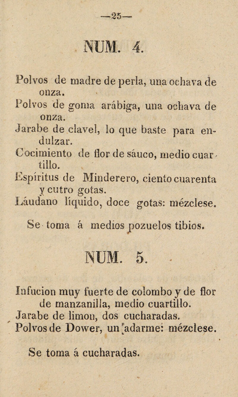 NUM. 4. Polvos <ie madre de perla, una ochava de onza. Polvos de goma arábiga, una ochava de onza. Jarabe de clavel, lo que baste para en¬ dulzar. Cocimiento de flor de saúco, medio cuar < tillo. Espíritus de Minderero, ciento cuarenta y entro gotas. Láudano líquido, doce gotas: mézclese. Se toma á medios pozuelos tibios. NUM. 5. • Infucion muy fuerte de colomboy de flor de manzanilla, medio cuartillo. Jarabe de limón, dos cucharadas. Polvos de Dower, un adarme: mézclese. Se toma á cucharadas.