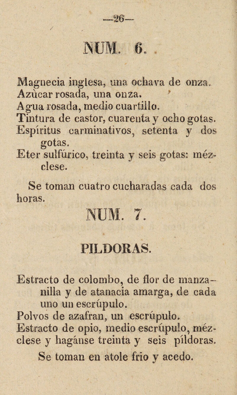 / . 6 Magnecia inglesa, un a ochava de onza. Azúcar rosada, una onza. Agua rosada, medio cuartillo. Tintura de castor, cuarenta y ocho gotas. Espíritus carminativos, setenta y dos gotas. .Eter sulfúrico, treinta y seis gotas: méz¬ clese. Se toman cuatro cucharadas cada dos horas. NUM. 7. PILDORAS. Estracto de colombo, de flor de manza¬ nilla y de atan acia amarga, de cada uno un escrúpulo. Polvos de azafran, un escrúpulo. Estracto de opio, medio escrúpulo, méz¬ clese y hagánse treinta y seis píldoras. Se toman en atole frió y acedo.