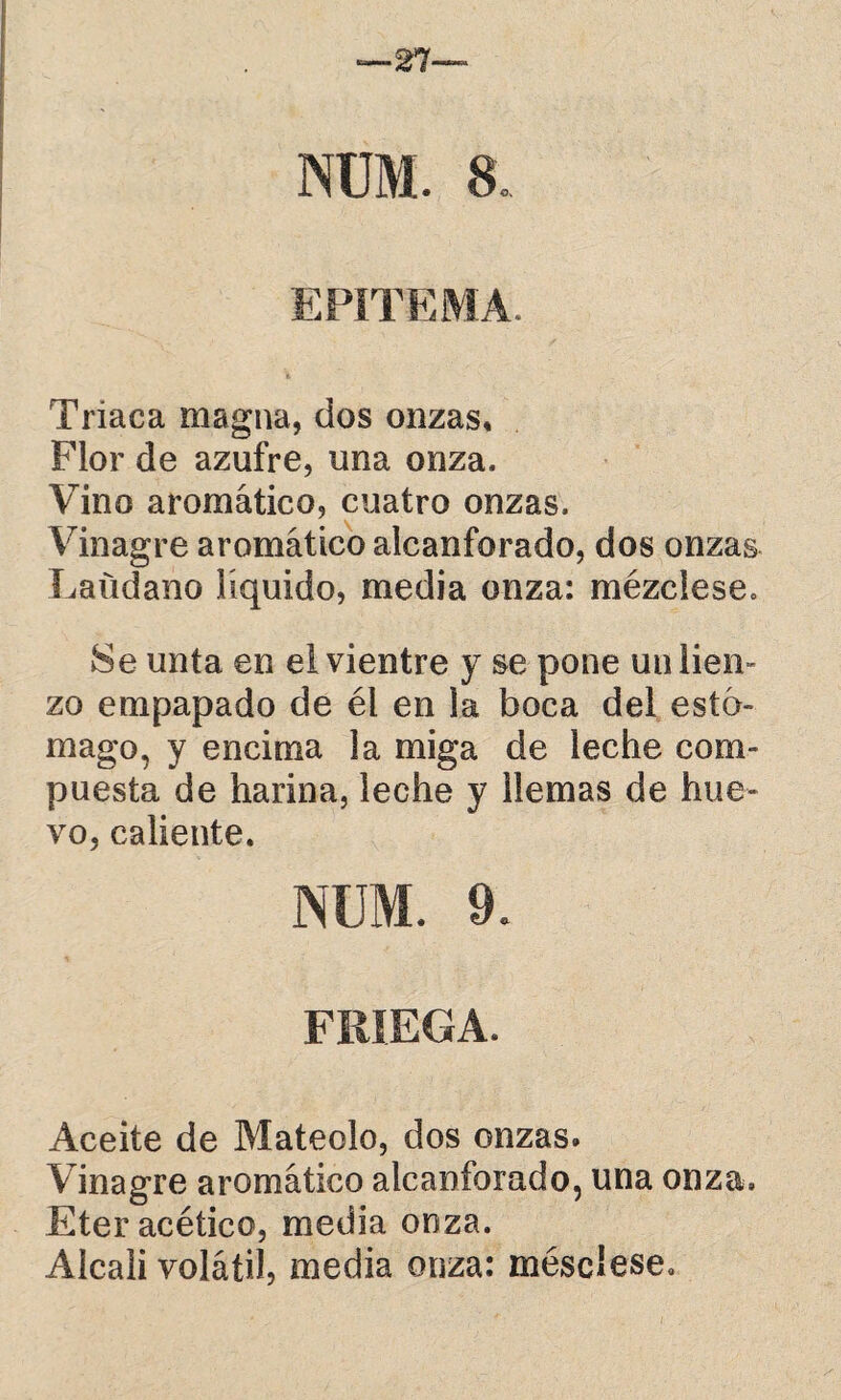nüm. a Triaca magna, dos onzas, Flor de azufre, una onza. Vino aromático, cuatro onzas. Vinagre aromático alcanforado, dos onzas Láudano líquido, media onza: mézclese. Se unta en ei vientre y se pone un lien» zo empapado de él en la boca del estó¬ mago, y encima la miga de leche com¬ puesta de harina, leche y llemas de hue¬ vo, caliente. NÜM. 9. FRIEGA. Aceite de Mateólo, dos onzas. Vinagre aromático alcanforado, una onza. Eter acético, media onza. Alcali volátil, media onza: méscíese.