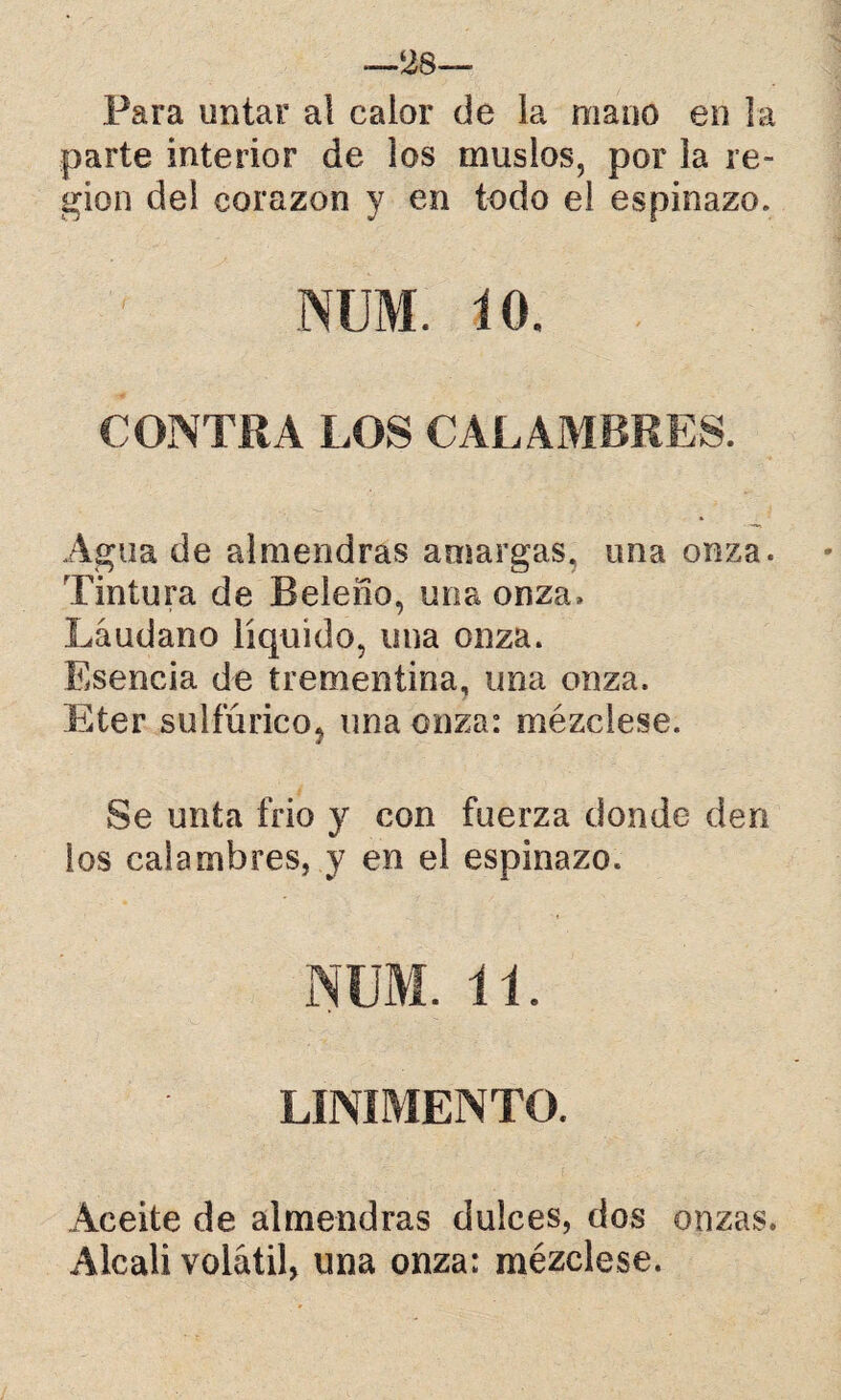 —28— Para untar aí calor de la mano en la parte interior de los muslos, por la re¬ gión del corazón y en todo el espinazo. num; 10. CONTRA LOS CALAMBRES. Agua de almendras amargas, una onza. Tintura de Beleño, una onza» Láudano líquido, una onza. Esencia de trementina, una onza. Eter sulfúrico, una onza: mézclese. Se unta frió y con fuerza donde den los calambres, y en el espinazo. NUM. 11. LINIMENTO. Aceite de almendras dulces, dos onzas. Alcali volátil, una onza: mézclese.