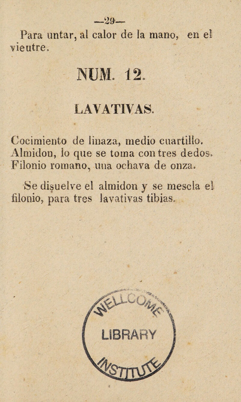-—29— Para untar, al calor de la mano? en el vieutre. LAVATIVAS. Cocimiento de linaza, medio cuartillo. Almidón, lo que se toma centres dedos, Filonio romano, una ochava de onza. Se disuelve el almidón y se mésela el filonio, para tres lavativas tibias.