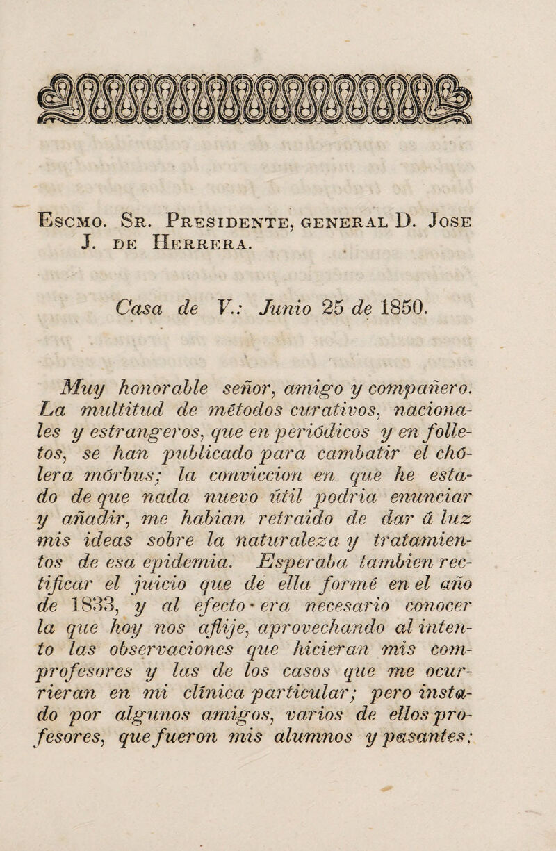 Escmo. Sr. Presidente, general D. José J. de Herrera. Casa de V.: Junio 25 de 1850. Muy honorable señor, amigo y compañero. La multitud de métodos curativos, naciona¬ les y estrangeros, que en periódicos y en folle¬ tos, se han publicado para combatir el chó- lera mórbus; la convicción en que he esta¬ do de que nada nuevo útil podría enunciar y añadir, me hablan retraído de dar á luz mis ideas sobre la naturaleza y tratamien¬ tos de esa epidemia. Esperaba también rec¬ tificar el juicio que de ella formé en el año de 1833, y al efecto' era necesario conocer la que hoy nos aflije, aprovechando al inten¬ to las observaciones que hicieran mis com¬ profesores y las de los casos que me ocur¬ rieran en mi clínica particular; pero insta¬ do por algunos amigos, varios de ellos pro¬ fesores, que fueron mis alumnos y pasantes;