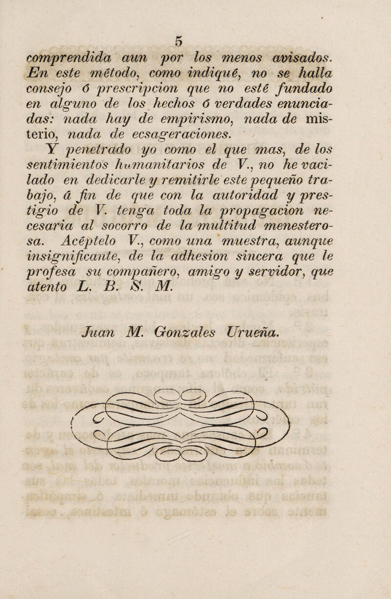 comprendida aun por los menos anisados. En este método, como indiqué, no se halla consejo ó prescripción que no esté fundado en alguno de los hechos 6 verdades enuncia¬ das: nada hay de empirismo, nada de mis¬ terio, nada de ecsageraciones. Y penetrado yo como el que mas, de los sentimientos humanitarios de V., no he vaci¬ lado en dedicarle y remitirle este pequeño tra¬ bajo, á fin de que con la autoridad y pres¬ tigio de V. tenga toda la propagación ne¬ cesaria al socorro de la multitud menestero¬ sa. Acéptelo V., como una muestra, aunque insignificante, de la adhesión sincera que le profesa su compañero, amigo y servidor, que atento L. B. & M. Juan M. Gonzales Urueña.