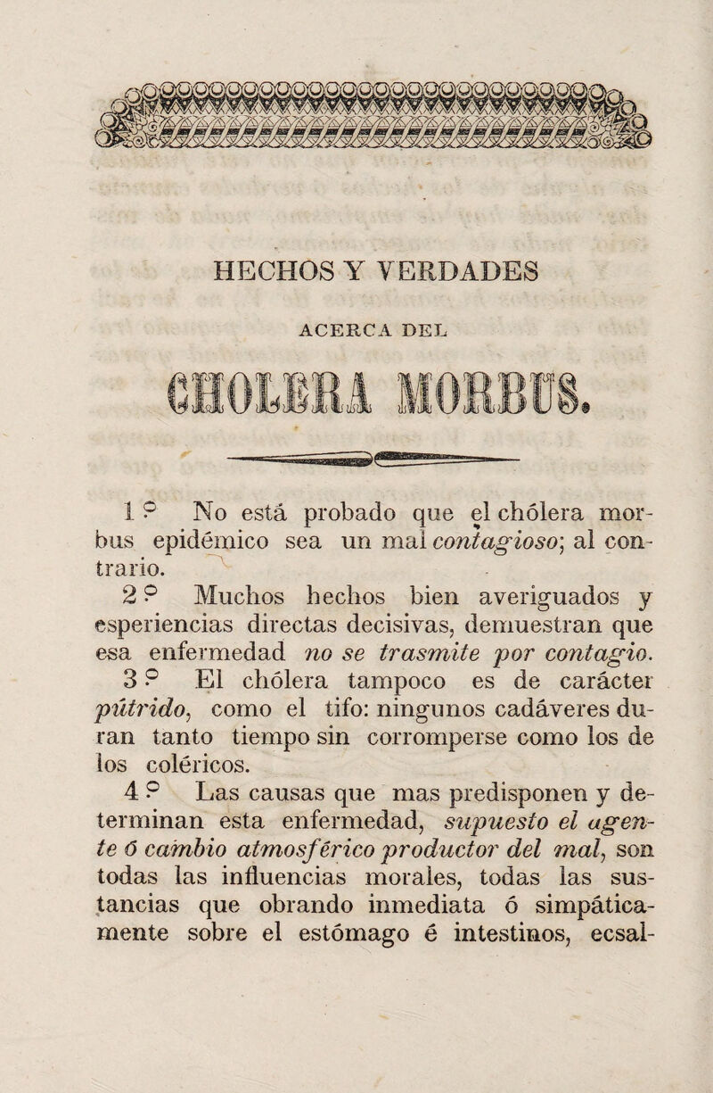 HECHOS Y VERDADES ACERCA DEL 1 9 No está probado que el cholera mor¬ bos epidémico sea un mal contagioso] al con¬ trario. 2 9 Muchos hechos bien averiguados y esperiencias directas decisivas, demuestran que esa enfermedad no se trasmite por contagio, 3 9 El cholera tampoco es de carácter pútrido, como el tifo: ningunos cadáveres du¬ ran tanto tiempo sin corromperse como los de los coléricos. 4 9 Las causas que mas predisponen y de¬ terminan esta enfermedad, supuesto el agen¬ te ó cambio atmosférico productor del mal, son todas las influencias morales, todas las sus¬ tancias que obrando inmediata ó simpática¬ mente sobre el estómago é intestinos, ecsai-