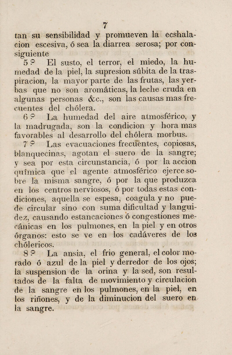 tan su sensibilidad y promueven la ecshala- cion escesiva, ó sea la diarrea serosa; por con¬ siguiente 5 P El susto, el terror, el miedo, la hu¬ medad de la piel, la supresión súbita de la tras¬ piración, la mayor parte de las frutas, las yer¬ bas que no son aromáticas, la leche cruda en algunas personas &c., son las causas mas fre¬ cuentes del cholera. 6 P La humedad del aire atmosférico, y la madrugada, son la condición y hora mas favorables al desarrollo del cholera morbus. 7 P Las evacuaciones frecuentes, copiosas, blanquecinas, agotan el suero de la sangre; y sea por esta circunstancia, ó por la acción química que el agente atmosférico ejerce so¬ bre la misma sangre, ó por la que produzca, en los centros nerviosos, ó por todas estas con¬ diciones, aquella se espesa, coagula y no pue¬ de circular sino con suma dificultad y langui¬ dez, causando estancaciones ó congestiones me¬ cánicas en los pulmones, en la piel y en otros órganos: esto se ve en los cadáveres de los chólericos. 8 P La ansia, el frió general, el color mo¬ rado ó azul de la piel y derredor de los ojos; la suspensión de la orina y la sed, son resul¬ tados de la falta de movimiento y circulación de la sangre en los pulmones, en la piel, en los riñones, y de la diminución del suero en la sangre.