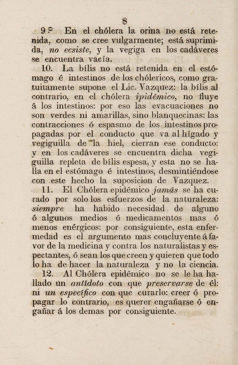 9 P En el cholera la orina no está rete- nída, como se cree vulgarmente; está suprimi¬ da, no ecsiste, y la vegiga en los cadáveres se encuentra vacía. 10. La bilis no está retenida en el estó¬ mago é intestinos de ios cholencos, como gra¬ tuitamente supone el Lie. Yazquez: la bilis al contrario, en el cholera Epidémico, no fluye á los intestinos: por eso las evacuaciones no son verdes ni amarillas, sino blanquecinas: las contracciones ó espasmo de los intestinos pro¬ pagadas por el conducto que va al hígado y vegiguilla de la hiel, cierran ese conducto: y en ios cadáveres se encuentra dicha vegi¬ guilla repleta de bilis espesa, y esta no se ha¬ lla en el estómago é intestinos, desmintiéndose con este hecho la suposición de Yazquez. 11. El Cholera epidémico jamás se ha cu¬ rado por solo los esfuerzos de la naturaleza: siempre ha habido necesidad de alguno ó algunos medios ó medicamentos mas ó menos enérgicos: por consiguiente, esta enfer¬ medad es el argumento mas concluyente á fa¬ vor de la medicina y contra los naturalistas y es¬ peciantes, ó sean los que creen y quieren que todo lo ha de hacer la naturaleza y no la ciencia. 12. Al Cholera epidémico no se le ha ha¬ llado ún antidoto con que preservarse de él: ni un especifico con que curarlo: creer ó pro¬ pagar lo contrario, es querer engañarse ó en¬ gañar á los demas por consiguiente.