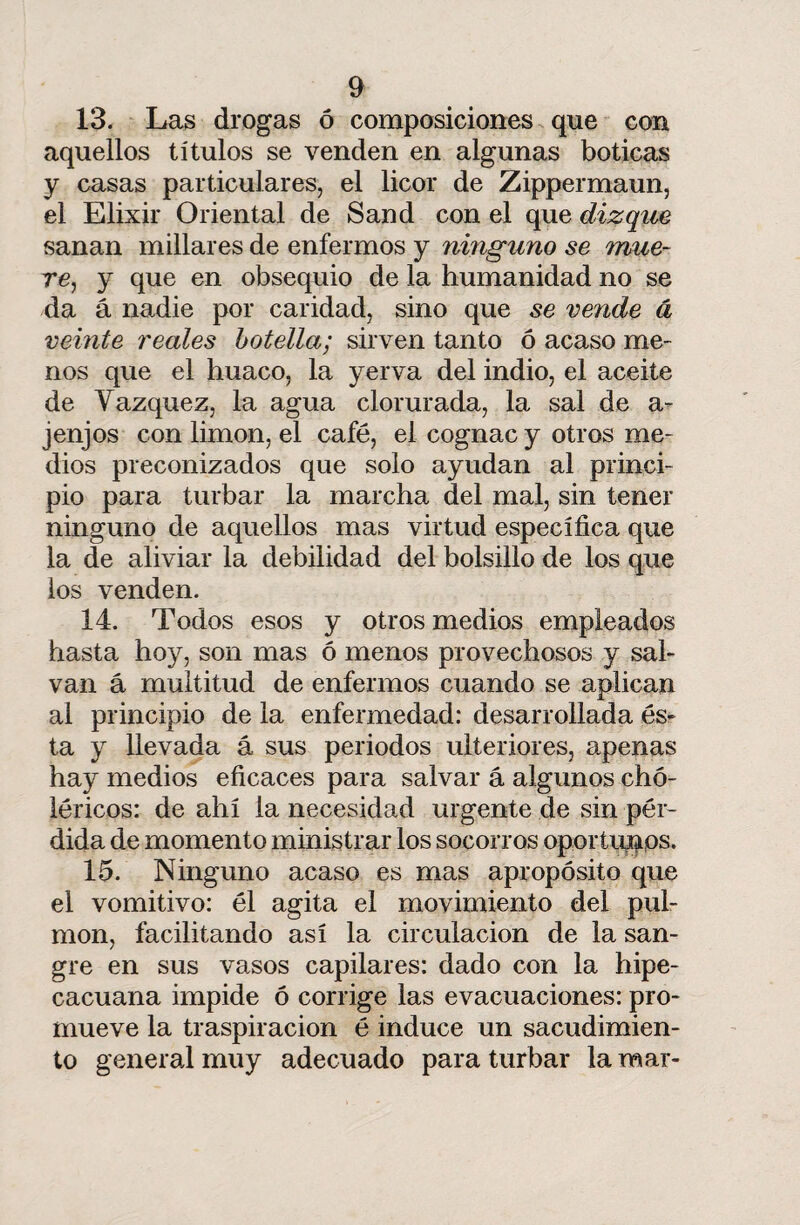 13. Las drogas ó composiciones que con aquellos títulos se venden en algunas boticas y casas particulares, el licor de Zippermaun, el Elixir Oriental de Sand con el que dizque sanan millares de enfermos y ninguno se mue¬ re, y que en obsequio de la humanidad no se da á nadie por caridad, sino que se vende á veinte reales botella; sirven tanto ó acaso me¬ nos que el huaco, la yerva del indio, el aceite de Vázquez, la agua clorurada, la sal de a- j enjos con limón, el café, el cognac y otros me¬ dios preconizados que solo ayudan al princi¬ pio para turbar la marcha del mal, sin tener ninguno de aquellos mas virtud específica que la de aliviar la debilidad del bolsillo de los que ios venden. 14. Todos esos y otros medios empleados hasta hoy, son mas ó menos provechosos y sal¬ van á multitud de enfermos cuando se aplican al principio de la enfermedad: desarrollada és¬ ta y llevada á sus periodos ulteriores, apenas hay medios eficaces para salvar á algunos chó- léricos: de ahí la necesidad urgente de sin pér¬ dida de momento ministrar los socorros oportunos. 15. Ninguno acaso es mas apropósito que el vomitivo: él agita el movimiento del pul¬ món, facilitando así la circulación de la san¬ gre en sus vasos capilares: dado con la hipe- cacuana impide ó corrige las evacuaciones: pro¬ mueve la traspiración é induce un sacudimien¬ to general muy adecuado para turbar la mar-