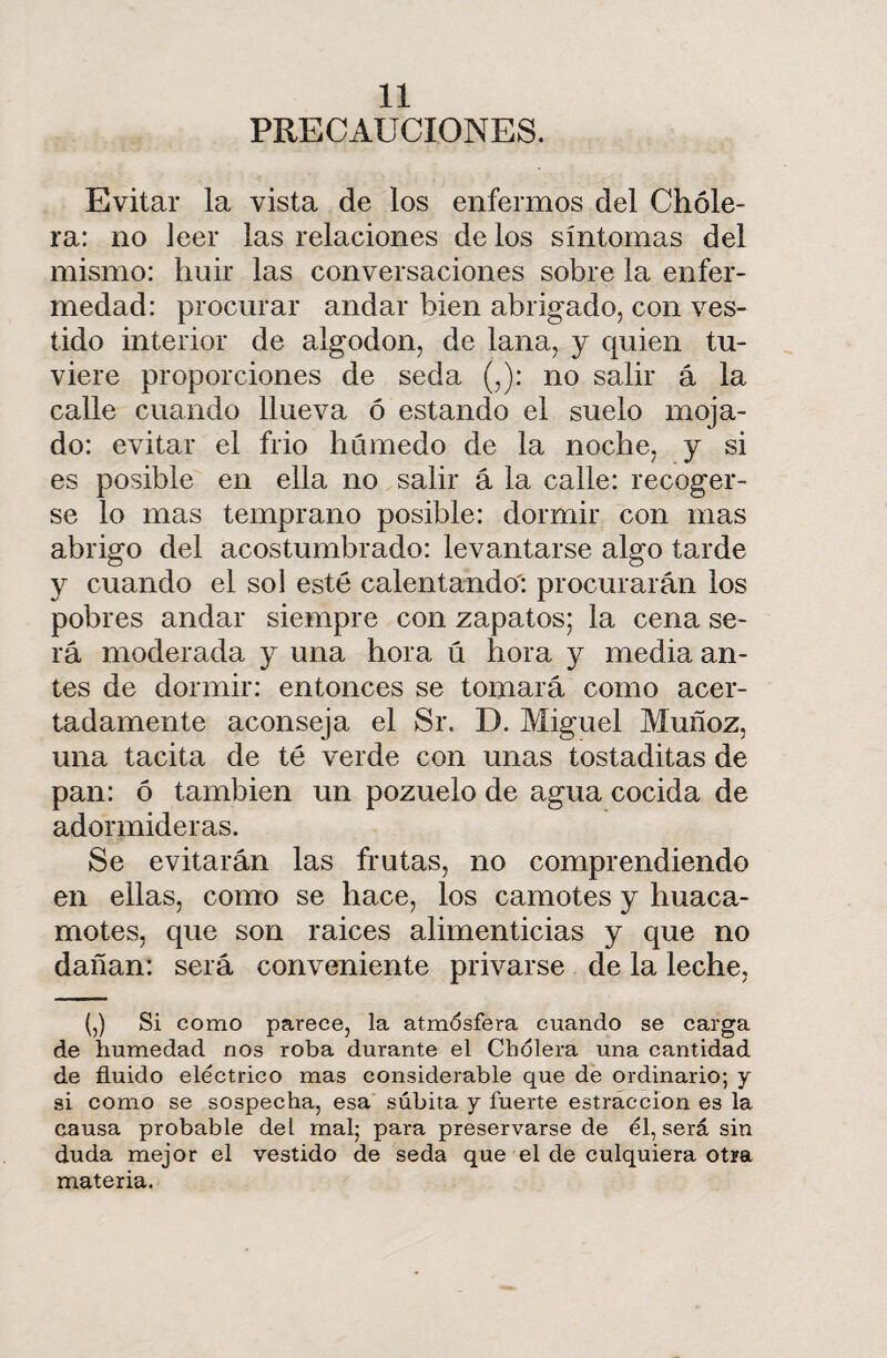 PRECAUCIONES. Evitar la vista de los enfermos del Chole¬ ra: no leer las relaciones de ios síntomas del mismo: huir las conversaciones sobre la enfer¬ medad: procurar andar bien abrigado, con ves¬ tido interior de algodón, de lana, y quien tu¬ viere proporciones de seda (,): no salir á la calle cuando llueva ó estando el suelo moja¬ do: evitar el frió húmedo de la noche, y si es posible en ella no salir á la calle: recoger¬ se lo mas temprano posible: dormir con mas abrigo del acostumbrado: levantarse algo tarde y cuando el sol esté calentando': procurarán los pobres andar siempre con zapatos; la cena se¬ rá moderada y una hora ú hora y media an¬ tes de dormir: entonces se tomará como acer¬ tadamente aconseja el Sr. D. Miguel Muñoz, una tacita de té verde con unas tostaditas de pan: ó también un pozuelo de agua cocida de adormideras. Se evitarán las frutas, no comprendiendo en ellas, como se hace, los camotes y huaca- motes, que son raices alimenticias y que no dañan: será conveniente privarse de la leche, (,) Si como parece, la atmósfera cuando se carga de humedad nos roba durante el Cholera una cantidad de fluido eléctrico mas considerable que de ordinario; y si como se sospecha, esa súbita y fuerte estraccion es la causa probable del mal; para preservarse de él, será sin duda mejor el vestido de seda que el de culquiera otra materia.