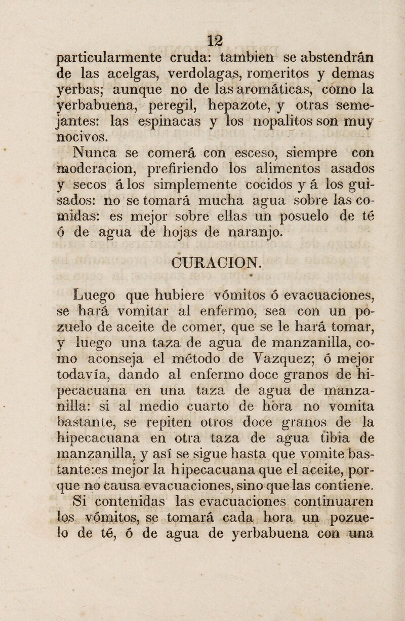 particularmente cruda: también se abstendrán de las acelgas, verdolagas, romeritos y demas yerbas; aunque no de las aromáticas, como la yerbabuena, peregil, hepazote, y otras seme¬ jantes: las espinacas y los nopalitos son muy nocivos. Nunca se comerá con esceso, siempre con moderación, prefiriendo los alimentos asados y secos á los simplemente cocidos y á los gui¬ sados: no se tomará mucha agua sobre las co¬ midas: es mejor sobre ellas un posuelo de té ó de agua de hojas de naranjo. CURACION. Luego que hubiere vómitos ó evacuaciones, se hará vomitar al enfermo, sea con un po¬ zuelo de aceite de comer, que se le hará tomar, y luego una taza de agua de manzanilla, co¬ mo aconseja el método de Yazquez; ó mejor todavía, dando al enfermo doce granos de hi- pecacuana en una taza de agua de manza¬ nilla: si al medio cuarto de hora no vomita bastante, se repiten otros doce granos de la hipecacuana en otra taza de agua tibia de manzanilla, y así se sigue hasta que vomite bás¬ tanteos mejor la liipecacuana que el aceite, por¬ que no causa evacuaciones, sino que las contiene. Si contenidas las evacuaciones continuaren ios vómitos, se tomará cada hora un pozue¬ lo de té, ó de agua de yerbabuena con una