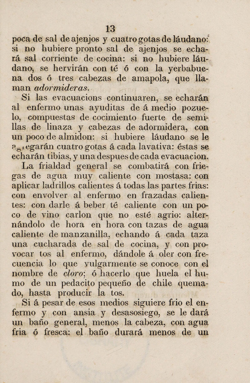 poca de sal de ajenjos y cuatro gotas de láudano:1 si no hubiere pronto sai de ajenjos se echa¬ rá sal corriente de cocina: si no hubiere láu¬ dano, se hervirán con té ó con la yerbabue- na dos ó tres cabezas de amapola, que lla¬ man adormideras. Si las evacuacions continuaren, se echarán al enfermo unas ayuditas de á medio pozue¬ lo, compuestas de cocimiento fuerte de semi¬ llas de linaza y cabezas de adormidera, con un poco de almidón: si hubiere láudano se le alegarán cuatro gotas á cada lavativa: éstas se echarán tibias, y una después de cada evacuación. La frialdad general se combatirá con frie¬ gas de agua muy caliente con mostasa: con aplicar ladrillos calientes á todas las partes frias: con envolver al enfermo en frazadas calien¬ tes: con darle á beber té caliente con un po¬ co de vino carlon que no esté agrio: alter¬ nándolo de hora en hora con tazas de agua caliente de manzanilla, echando á cada taza una cucharada de sal de cocina, y con pro¬ vocar tos al enfermo, dándole á oler con fre¬ cuencia lo que vulgarmente se conoce con el nombre de cloro; ó hacerlo que huela el hu¬ mo de un pedacito pequeño de chile quema¬ do, hasta producir la tos. Si á pesar de esos medios siguiere frió el en¬ fermo y con ansia y desasosiego, se le dará un baño general, menos la cabeza, con agua fria ó fresca: el baño durará menos de un