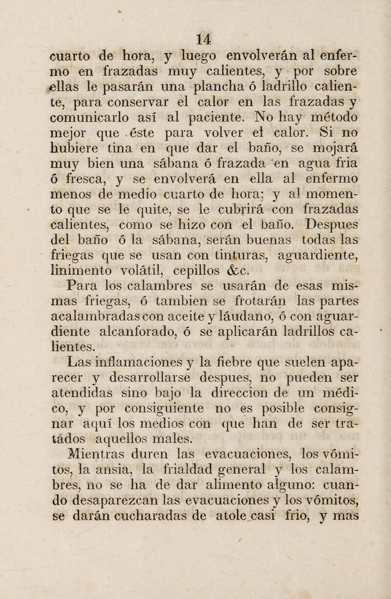 cuarto de hora, y luego envolverán al enfer¬ mo en frazadas muy calientes, y por sobre ellas le pasarán una plancha ó ladrillo calien¬ te, para conservar el calor en las frazadas y comunicarlo así al paciente. No hay método mejor que éste para volver el calor. Si no hubiere tina en que dar el baño, se mojará muy bien una sábana ó frazada en agua fria ó fresca, y se envolverá en ella al enfermo menos de medio cuarto de hora; y al momen¬ to que se le quite, se le cubrirá con frazadas calientes, como se hizo con el baño. Después del baño ó la sábana, serán buenas todas las friegas que se usan con tinturas, aguardiente, linimento volátil, cepillos &c. Para los calambres se usarán de esas mis¬ mas friegas, ó también se frotarán las partes acalambradas con aceite y láudano, ó con aguar¬ diente alcanforado, ó se aplicarán ladrillos ca¬ lientes. Las inflamaciones y la fiebre que suelen apa¬ recer y desarrollarse después, no pueden ser atendidas sino bajo la dirección de un médi¬ co, y por consiguiente no es posible consig¬ nar aquí los medios con que han de ser tra¬ tados aquellos males. Mientras duren las evacuaciones, los vómi¬ tos, la ansia, la frialdad general y los calam¬ bres, no se ha de dar alimento alguno: cuan¬ do desaparezcan las evacuaciones y los vómitos, se darán cucharadas de atole casi frió, y mas