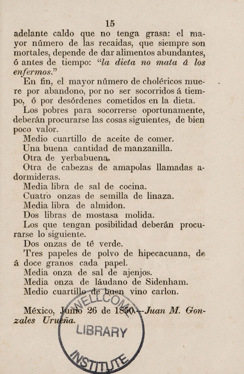 adelante caldo que no tenga grasa: el ma¬ yor número de las recaídas, que siempre son mortales, depende de dar alimentos abundantes, ó antes de tiempo: ula dieta no mata á los enfermos.” En fin, el mayor número de cholencos mue¬ re por abandono, por no ser socorridos á tiem¬ po, ó por desórdenes cometidos en la dieta. Los pobres para socorrerse oportunamente, deberán procurarse las cosas siguientes, de bien poco valor. Medio cuartillo de aceite de comer. Una buena cantidad de manzanilla. Otra de yerbabuena. Otra de cabezas de amapolas llamadas a- dormideras. Media libra de sal de cocina. Cuatro onzas de semilla de linaza. Media libra de almidón. Dos libras de mostasa molida. Los que tengan posibilidad deberán procu¬ rarse lo siguiente. Dos onzas de té verde. Tres papeles de polvo de hipecacuana, de á doce granos cada papel. Media onza de sal de ajenjos. Media onza de láudano de Sidenham. Medio cuartillo de 'buen vino carlon. México, Mmo 26 de 1 $0ff^-Juan M. Gon- zotes UrvJfcña. I