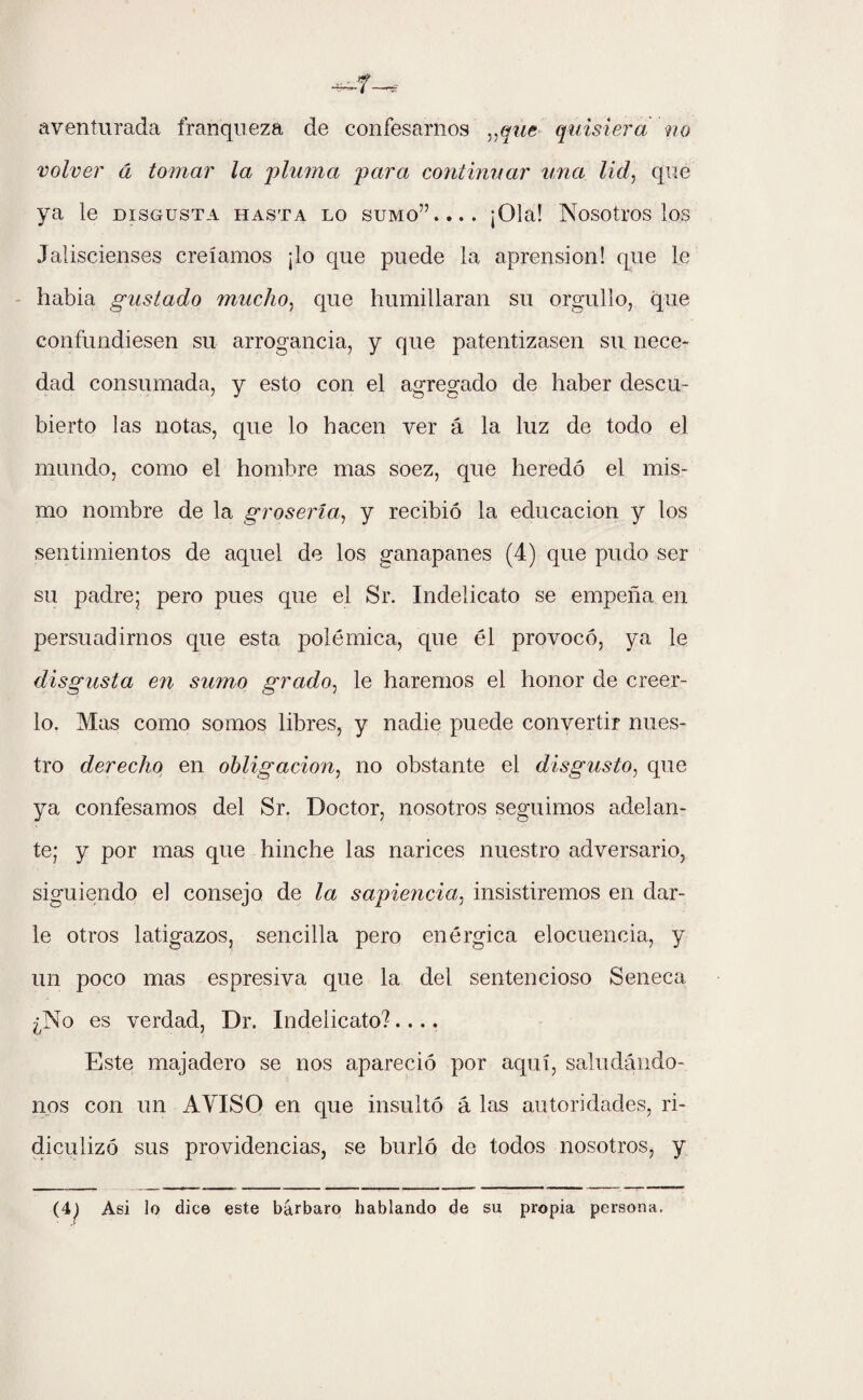 aventurada franqueza de confesarnos „que quisiera no volver á tomar la 'pluma para continuar una lid, que ya le disgusta hasta lo sumo”.... ¡Ola! Nosotros los Jaliscienses creíamos ¡lo que puede la aprensión! que le había gustado mucho, que humillaran su orgullo, que confundiesen su arrogancia, y que patentizasen su nece¬ dad consumada, y esto con el agregado de haber descu¬ bierto las notas, que lo hacen ver á la luz de todo el mundo, como el hombre mas soez, que heredó el mis¬ mo nombre de la grosería, y recibió la educación y los sentimientos de aquel de los ganapanes (4) que pudo ser su padre; pero pues que el Sr. Indelicato se empeña en persuadirnos que esta polémica, que él provocó, ya le disgusta en sumo grado, le haremos el honor de creer¬ lo. Mas como somos libres, y nadie puede convertir nues¬ tro derecho en obligación, no obstante el disgusto, que ya confesamos del Sr. Doctor, nosotros seguimos adelan¬ te; y por mas que hinche las narices nuestro adversario, siguiendo el consejo de la sapiencia, insistiremos en dar¬ le otros latigazos, sencilla pero enérgica elocuencia, y un poco mas espresiva que la del sentencioso Seneca ¿No es verdad, Dr. Indelicato?.... Este majadero se nos apareció por aquí, saludándo¬ nos con un AVISO en que insultó á las autoridades, ri¬ diculizó sus providencias, se burló de todos nosotros, y Asi lo dice este bárbaro hablando de su propia persona.