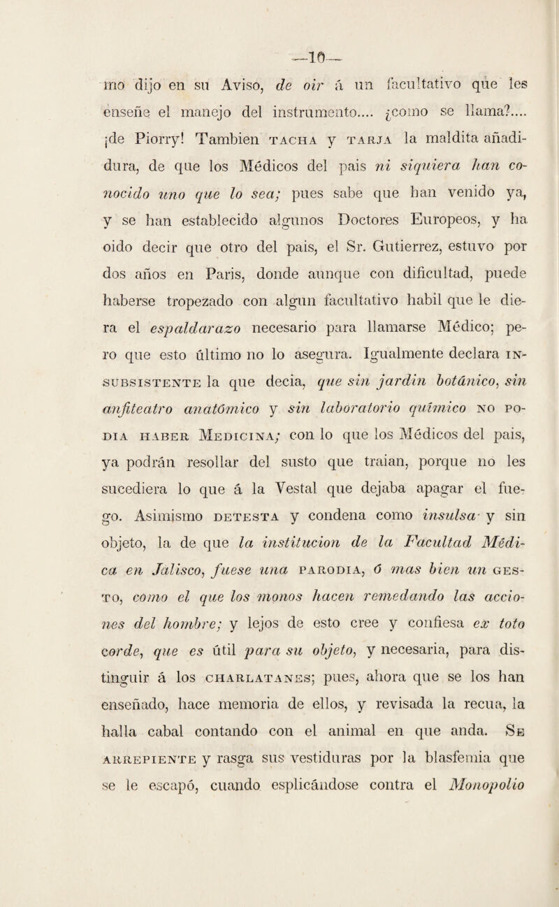 rno dijo en su Aviso, de oir á un facultativo que les enseñe el manejo del instrumento.... ¿como se llama?.... ¡de Piorry! También tacha y tarja la maldita añadi¬ dura, de que los Médicos del pais ni siquiera han co¬ nocido uno que lo sea; pues sabe que han venido ya, y se han establecido algunos Doctores Europeos, y ha oido decir que otro del pais, el Sr. Gutiérrez, estuvo por dos años en Paris, donde aunque con dificultad, puede haberse tropezado con algún facultativo hábil que le die¬ ra el espaldarazo necesario para llamarse Médico; pe¬ ro que esto último no lo asegura. Igualmente declara in¬ subsistente la que decia, que sin jardín botánico, sin anfiteatro anatómico y sin laboratorio químico no po¬ día haber. Medicina; con lo que los Médicos del pais, ya podrán resollar del susto que traían, porque no les sucediera lo que á la Vestal que dejaba apagar el fue¬ go. Asimismo detesta y condena como insulsa y sin objeto, la de que la institución de la Facultad Médi¬ ca en Jalisco, fuese una parodia, ó mas bien un ges¬ to, como el que los monos hacen remedando las accio¬ nes del hombre; y lejos de esto cree y confiesa ex toto cor de, q}(,e es útil para su objeto, y necesaria, para dis¬ tinguir á los charlatanes; pues, ahora que se los han enseñado, hace memoria de ellos, y revisada la recua, la halla cabal contando con el animal en que anda. Se arrepiente y rasga sus vestiduras por la blasfemia que se le escapó, cuando esplicándose contra el Monopolio