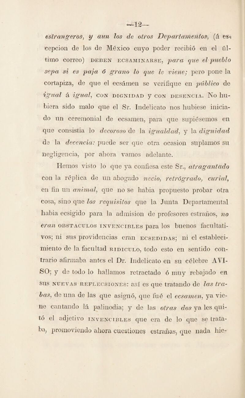 ~12— estr alígeros, y aun los de otros Departamentos, (á es-, cepcion de los de México cuyo poder recibió en el úl¬ timo correo) deben ecsaminarse, para que el pueblo sepa si es paja 6 grano lo que le viene; pero pone la cortapiza, de que el ecsámen se verifique en público de igual á igual, con dignidad y con desencia. No hu¬ biera sido malo que el Sr. Indelicato nos hubiese inicia¬ do un ceremonial de ecsamen, para que supiésemos en que consistía lo decoroso de la igualdad, y la dignidad de la decencia: puede ser que otra ocasión suplamos su negligencia, por ahora vamos adelante. Hemos visto lo que ya confiesa este Sr., atragantado con la réplica de un abogado necio, retrógrado, curial, en fin un animal, que no se habia propuesto probar otra cosa, sino que los requisitos que la Junta Departamental habia ecsigido para la admisión de profesores estrados, no eran obstáculos invencibles para los buenos facultati¬ vos; ni sus providencias eran ecsedidas; ni el estableci¬ miento de la facultad ridiculo, todo esto en sentido con¬ trario afirmaba antes el Dr. Indelicato en su célebre AVI¬ SO; y de todo lo hallamos retractado ó muy rebajado en Sus nuevas reflecsiones: así es que tratando de las tra¬ bas, de una de las que asignó, que fué el ecsamen, ya vie¬ ne cantando lá palinodia; y de las otras dos ya les qui¬ tó el adjetivo invencibles que era de lo que se trata¬ ba, promoviendo ahora cuestiones estradas, que nada híe-