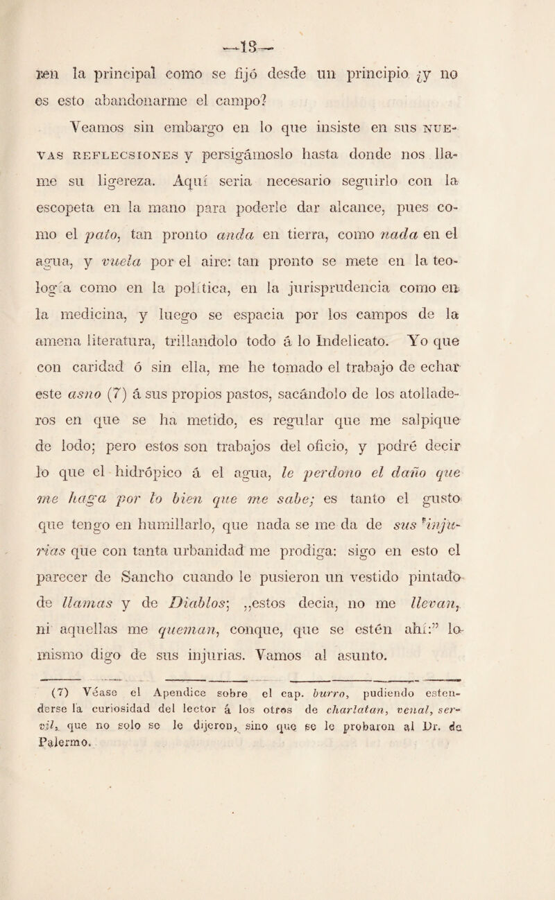 jen la principal como se fijó desde un principio ¿y no es esto abandonarme el campo? Veamos sin embargo en lo que insiste en sus nue¬ vas reflecsiones v persigámoslo hasta donde nos lla¬ me su ligereza. Aquí seria necesario seguirlo con la escopeta en la mano para poderle dar alcance, pues co¬ mo el pato, tan pronto ancla en tierra, como ciada en el agua, y vuela por el aire: tan pronto se mete en la teo¬ logía como en la política, en la jurisprudencia como en la medicina, y luego se espacia por los campos de la amena literatura, trillándolo todo á lo Xndelicato. Yo que con caridad ó sin ella, me he tomado el trabajo de echar este asno (7) á sus propios pastos, sacándolo de los atollade¬ ros en que se ha metido, es regular que me salpique de lodo; pero estos son trabajos del oficio, y podré decir lo que el hidrópico á el agua, le perdono el daño que me haga por lo bien que me sabe; es tanto el gusto que tengo en humillarlo, que nada se me da de sus pinju¬ rias que con tanta urbanidad me prodiga: sigo en esto el parecer de Sancho cuando le pusieron un vestido pintado de llamas y de Diablos; ,,estos decia, no me llevan, ni aquellas me queman, conque, que se estén ahí:” lo- mismo digo de sus injurias. Vamos ai asunto. (7) Véase el Apéndice sobre el cap. burro, pudiendo esten- darse la curiosidad del lector á los otros de charlatán, venal, ser¬ vil, que no solo so lo dijeron, sino que se lo probaron al Dr. do Palermo.