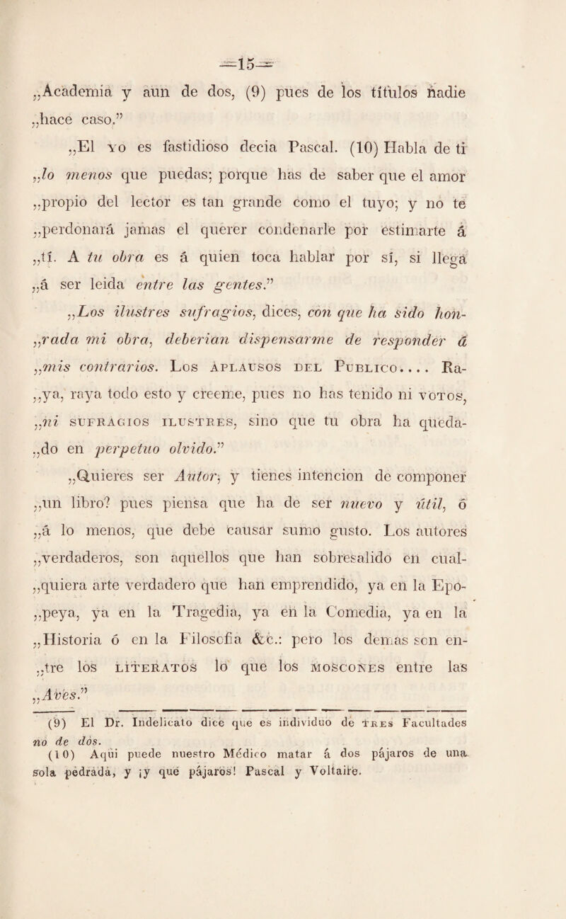 „hace caso.” ,,E1 yo es fastidioso decia Pascal. (10) Habla de ti Jo menos que puedas; porque has de saber que el amor ,,propio del lector es tan grande como el tuyo; y no te perdonará jamas el querer condenarle por estimarte á „tí. A tu obra es á quien toca hablar por sí, si llega „á ser leida entre las gentes.” „Los ilustres sufragios, dices, con que ha sido hon- „rada mi obra, deberían dispensarme de responder á ,/mis contrarios. Los aplausos del Publico.... Ra- ,,ya, raya todo esto y creeme, pues no has tenido ni votos, „m sufragios ilustres, sino que tu obra ha queda¬ ndo en perpetuo olvido.” „ Quieres ser Autor$ y tienes intención de componer ,,un libro? pues piensa que ha de ser nuevo y útil, ó „á lo menos, que debe causar sumo gusto. Los autores ,,verdaderos, son aquellos que han sobresalido en cual- ,,quiera arte verdadero que han emprendido, ya en la Epo- ,,peya, ya en la Tragedia, ya en la Comedia, ya en la „Historia ó en la Filosofa &c.: pero los demas son en- ,.tre los literatos lo que los moscones entre las „Avfe'sA (9) El Dr. Indelicato dice que es individuo de Eres Facultades no de dos. (10) Aqui puede nuestro Médico matar á dos pájaros de una sola pedrada, y ¡y qué pájaros! Fascal y Voltairé.