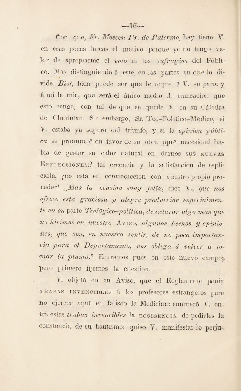 Con que, >SV. Moscou I)r. de Balernio, hay tiene V. en esas pocas líneas el motivo porque yo no tengo va¬ lor de apropiarme el voto ni los sufragios del Publi¬ co. Mas distinguiendo á este, en las partes en que lo di- vide Biot, bien puede ser que le toque á Y. su parte y á mi la mia, que será el único medio de transacion que esto tenga, con tal de que se quede Y. en su Cátedra de Charlatán. Sin embargo, Sr. Teo-Políüco-Médico, si Y. estaba ya seguro del triunfo, y si la opinión públi- ca se pronunció en favor de su obra ¿qué necesidad ha¬ bía de gastar su calor natural en darnos sus nuevas Reflecsiones:? tal creencia y la satisfacción de espli- • caria, ¿no está en contradicción con vuestro propio pro¬ ceder? ,yMas la ocasión muy feliz, dice Y., que nos ofrece esta graciosa y alegre producción, especialmen¬ te en su parte 'Teológico—política, de aclarar algo mas que no hicimos en nuestro Aviso, algunos hechos y opinio¬ nes^ que son, en nuestro sentir, de no poca importan¬ cia, para el Departamento, nos obliga d volver á to¬ mar la pluma” Entremos pues en este nuevo campo;, pero primero fijemos la cuestión. Y. objetó en su Aviso, que el Reglamento ponia trabas invencibles á los profesores estrangeros para no ejercer aquí en Jalisco la Medicina: enumeró Y. en¬ tre estas trabas invencibles la ecsigencia de pedirles la constancia de su bautismo: quiso Y, manifestar lo perju-,