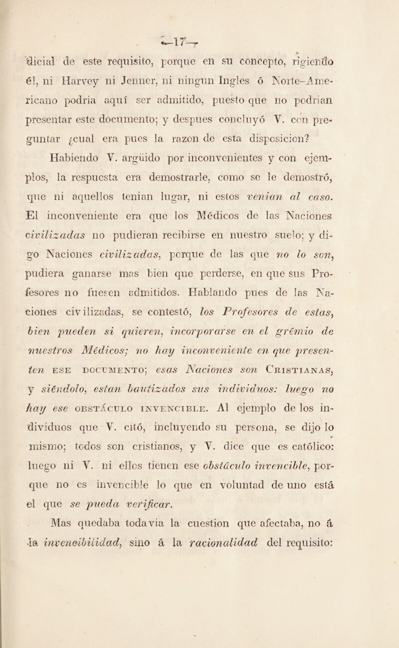dicial de este requisito, porque en su concepto, rigiendo él, ni Harvey ni Jenner, ni ningún Ingles ó Norte-Ame¬ ricano podría aquí ser admitido, puesto que no podrían presentar este documento; y después concluyó Y. con pre¬ guntar ¿cual era pues la razón de esta disposición? Habiendo Y. argüido por inconvenientes y con ejem¬ plos, la respuesta era demostrarle, como se le demostró, que ni aquellos tenian lugar, ni estos venían al caso. El inconveniente era que los Médicos de las Naciones civilizadas no pudieran recibirse en nuestro suelo; y di¬ go Naciones civilizadas, porque de las que no lo son, pudiera ganarse mas bien que perderse, en que sus Pro¬ fesores no fuesen admitidos. Hablando pues de las Na¬ ciones civilizadas, se contestó, los Profesores de estas, bien 'pueden si quieren, incorporarse en el gremio de nuestros Médicos; no hay inconveniente en que presen¬ ten ese documento; esas Naciones son Cristianas, y siéndolo, están bautizados sus individuos: luego no hay ese obstáculo invencible. Al ejemplo de los in¬ dividuos que V. citó, incluyendo su persona, se dijo lo mismo; todos son cristianos, y Y. dice que es católico: luego ni Y. ni ellos tienen ese obstáculo invencible, por¬ que no es invencible lo que en voluntad de uno está el que se pueda verificar. Alas quedaba todavia la cuestión que afectaba, no á •la invencibilidad, sino á la racionalidad del requisito: