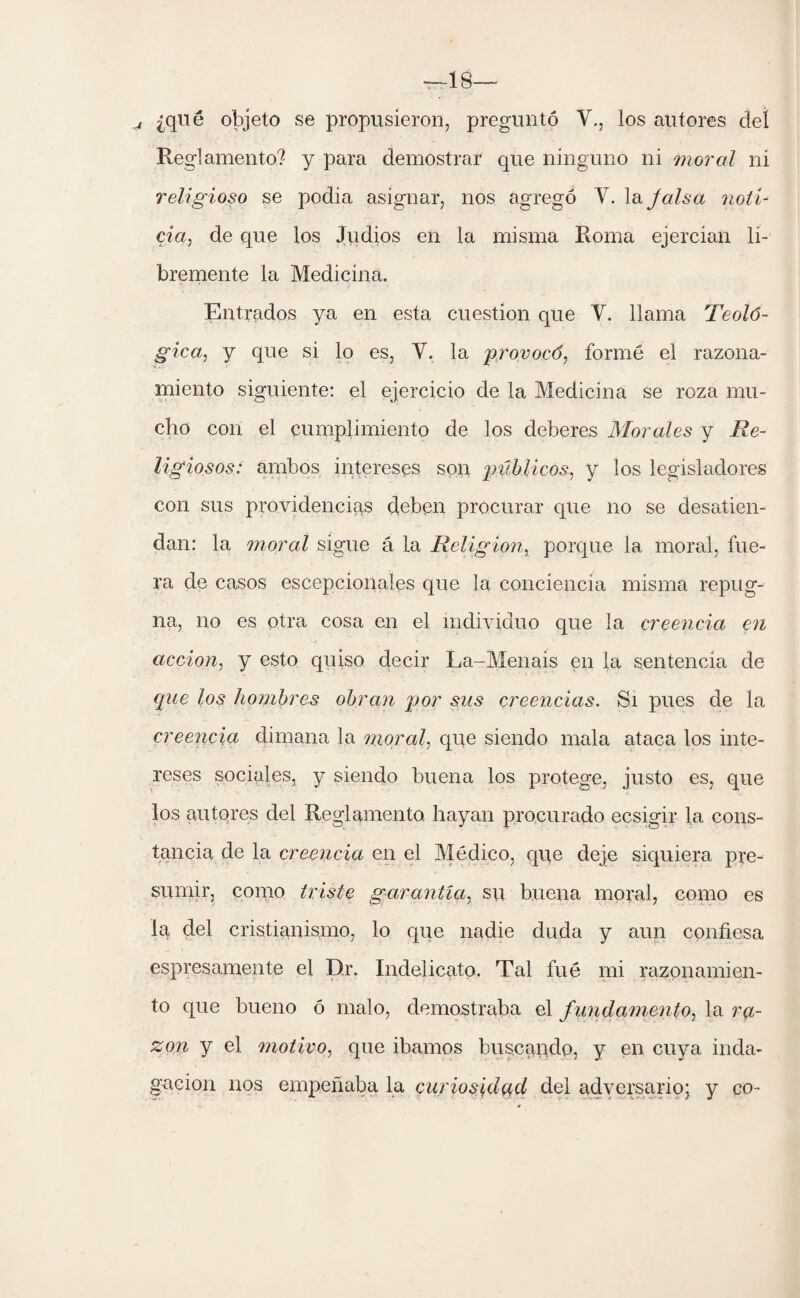 T—18-- _j ¿que objeto se propusieron, preguntó Y., los autores deí Reglamento? y para demostrar que ninguno ni moral ni religioso se podia asignar, nos agregó Y. la Jais a noti¬ cia, de que los Judios en la misma Roma ejercian li¬ bremente la Medicina. Entrados ya en esta cuestión que Y. llama Teoló¬ gica, y que si lo es, V. la provocó, formé el razona¬ miento siguiente: el ejercicio de la Medicina se roza mu¬ cho con el cumplimiento de los deberes Morales y Re¬ ligiosos: ambos intereses son públicos, y los legisladores con sus providencias deben procurar que no se desatien¬ dan: la moral sigue á la Religión, porque la moral, fue¬ ra de casos escepcionales que la conciencia misma repug¬ na, no es otra cosa en el individuo que la creencia en acción, y esto quiso decir La-Menais en la sentencia de que los hombres obran por sus creencias. Si pues de la creencia dimana la moral, que siendo mala ataca los inte¬ reses sociales, y siendo buena los protege, justo es, que los autores del Reglamento hayan procurado ecsigir la cons¬ tancia de la creencia en el Médico, que deje siquiera pre¬ sumir, como triste garantía, su buena moral, como es la del cristianismo, lo que nadie duda y aun confiesa espresamente el Dr. Indelicato. Tal fué mi razonamien¬ to que bueno ó malo, demostraba el f undamento, la ra¬ zón y el motivo, que Íbamos buscando, y en cuya inda¬ gación nos empeñaba la curiosidad del adversario; y co-