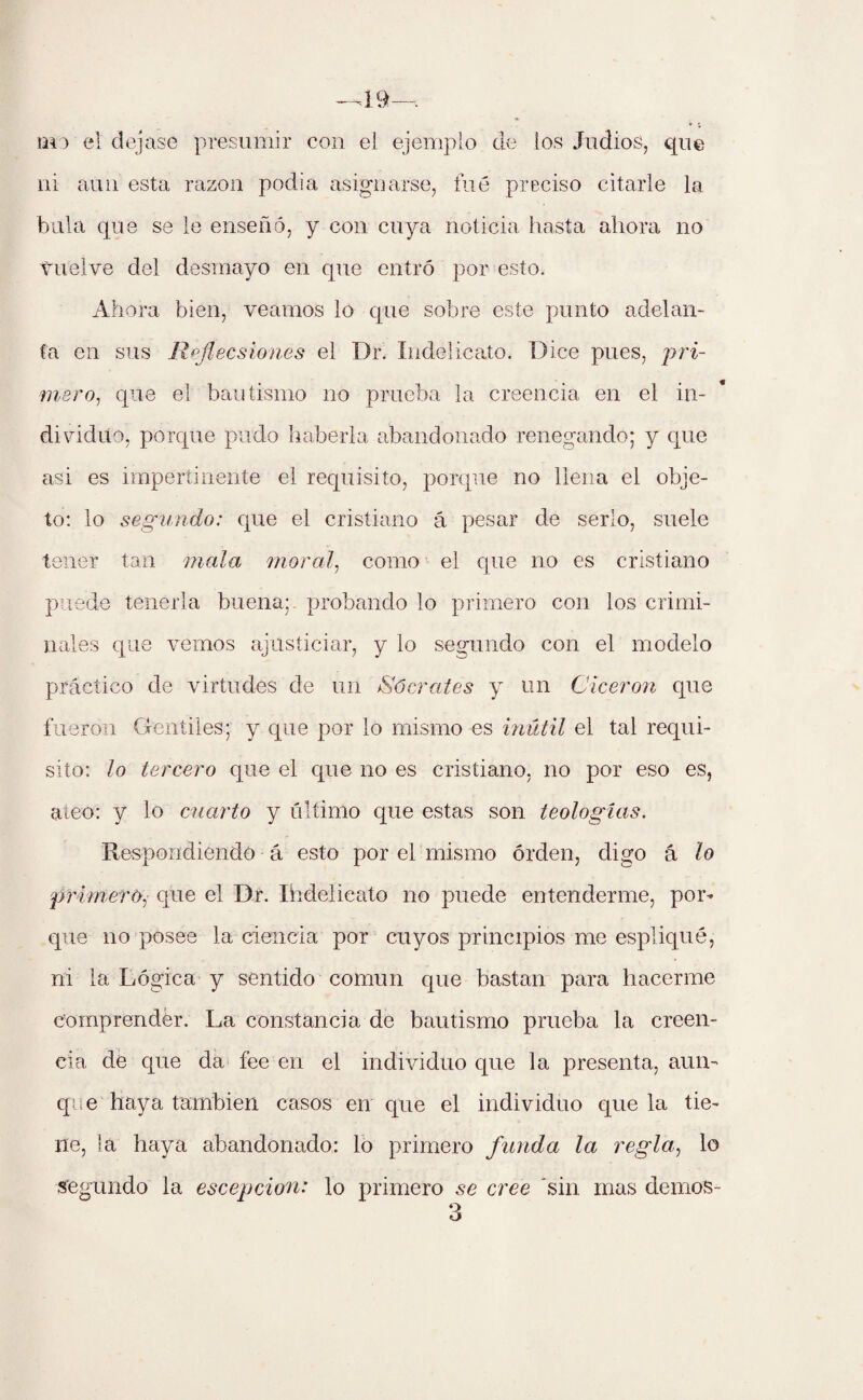 tai) el dejase presumir con el ejemplo de los Judíos, que ni aun esta razón podía asignarse, fué preciso citarle la bula que se le enseñó, y con cuya noticia hasta ahora no vuelve del desmayo en que entró por esto. Ahora bien, veamos lo que sobre este punto adelan¬ ta en sus Reflecsiones el Dr. índelicato. Dice pues, pri¬ mero, que el bautismo no prueba la creencia en el in¬ dividuo, porque pudo haberla abandonado renegando; y que asi es impertinente el requisito, porque no llena el obje¬ to: lo segundo: que el cristiano á pesar de serlo, suele tener tan mala moral, como el que no es cristiano puede tenerla buena; probando lo primero con los crimi¬ nales que vemos ajusticiar, y lo segundo con el modelo práctico de virtudes de un Sócrates y un Cicerón que fueron Gentiles; y que por lo mismo es inútil el tal requi¬ sito: lo tercero que el que no es cristiano, no por eso es, ateo: y lo cuarto y último que estas son teologías. Respondiendo á esto por el mismo orden, digo á lo primero, que el Dr. Ihdelicato no puede entenderme, por- que no posee la ciencia por cuyos principios me esplique, ni la Lógica y sentido común que bastan para hacerme comprender. La constancia de bautismo prueba la creen¬ cia de que da fee en el individuo que la presenta, aun¬ que haya también casos en que el individuo que la tie¬ ne, la haya abandonado: lo primero funda la regla, lo segundo la escepcion: lo primero se cree sin mas demos- 3