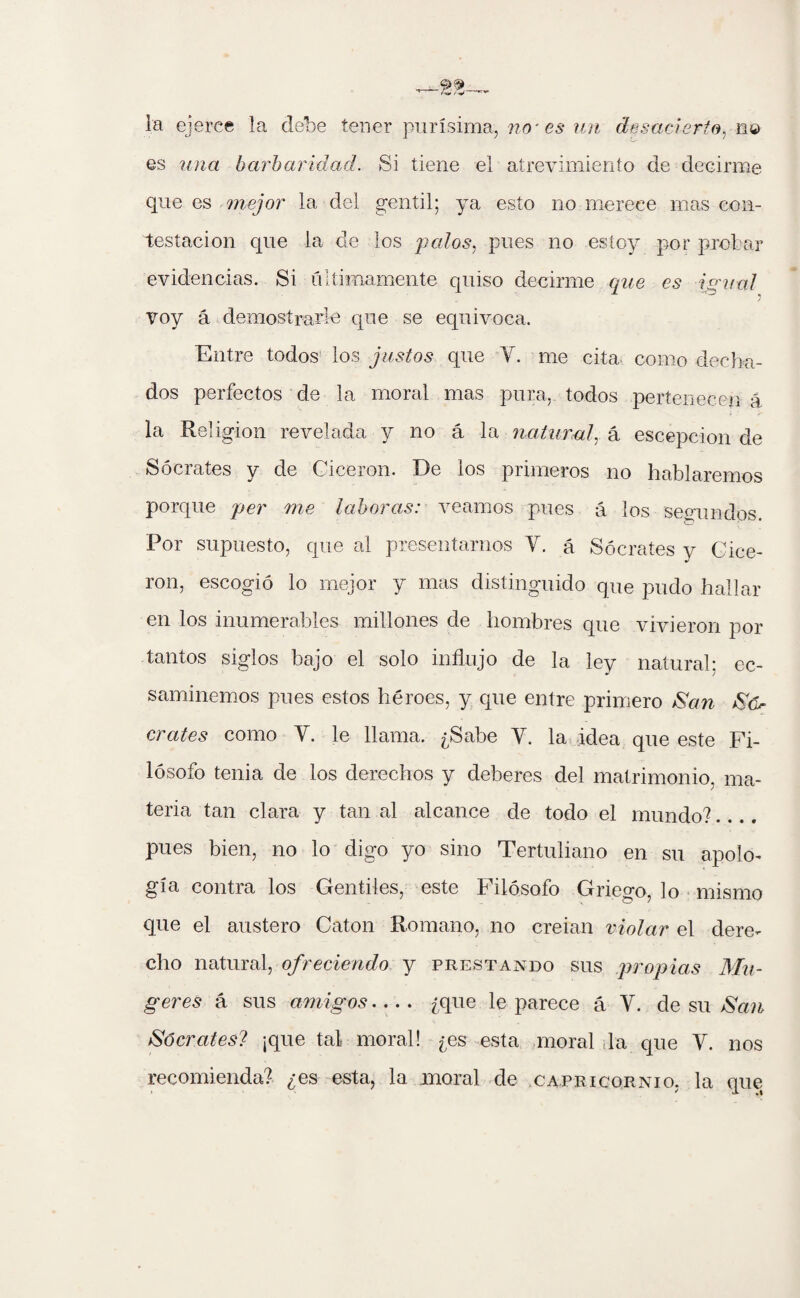 la ejerce la debe tener purísima, no- es un desacierto, no es una barbaridad. Si tiene el atrevimiento de decirme que es mejor la del gentil; ya esto no merece mas con¬ testación que la de los pedos, pues no estoy por probar evidencias. Si últimamente quiso decirme que es igual voy á demostrare que se equivoca. Entre todos los justos que Y. me cita como decha¬ dos perfectos de la moral mas pura, todos pertenecen á la Religión revelada y no á la natural, á escepcion de Sócrates y de Cicerón. De los primeros no hablaremos porque per me laboras: veamos pues á los segundos. Por supuesto, que al presentarnos Y. á Sócrates y Cice¬ rón, escogió lo mejor y mas distinguido que pudo hallar en los inumerables millones de hombres que vivieron por tantos siglos bajo el solo influjo de la ley natural: ec- saminemos pues estos héroes, y que entre primero San Só¬ crates como Y. le llama. ¿Sabe Y. la idea que este Fi¬ lósofo tenia de los derechos y deberes del matrimonio, ma¬ teria tan clara y tan al alcance de todo el mundo?.... pues bien, no lo digo yo sino Tertuliano en su apolo¬ gía contra los Gentiles, este Filósofo Griego, lo mismo que el austero Catón Romano, no creian violar el dere¬ cho natural, ofreciendo y prestando sus propias Mu¬ gares á sus amigos- ¿que le parece á Y. de su San Sócrates? ¡que tal moral! ¿es esta moral la que Y. nos recomienda? ¿es esta, la moral de Capricornio, la que