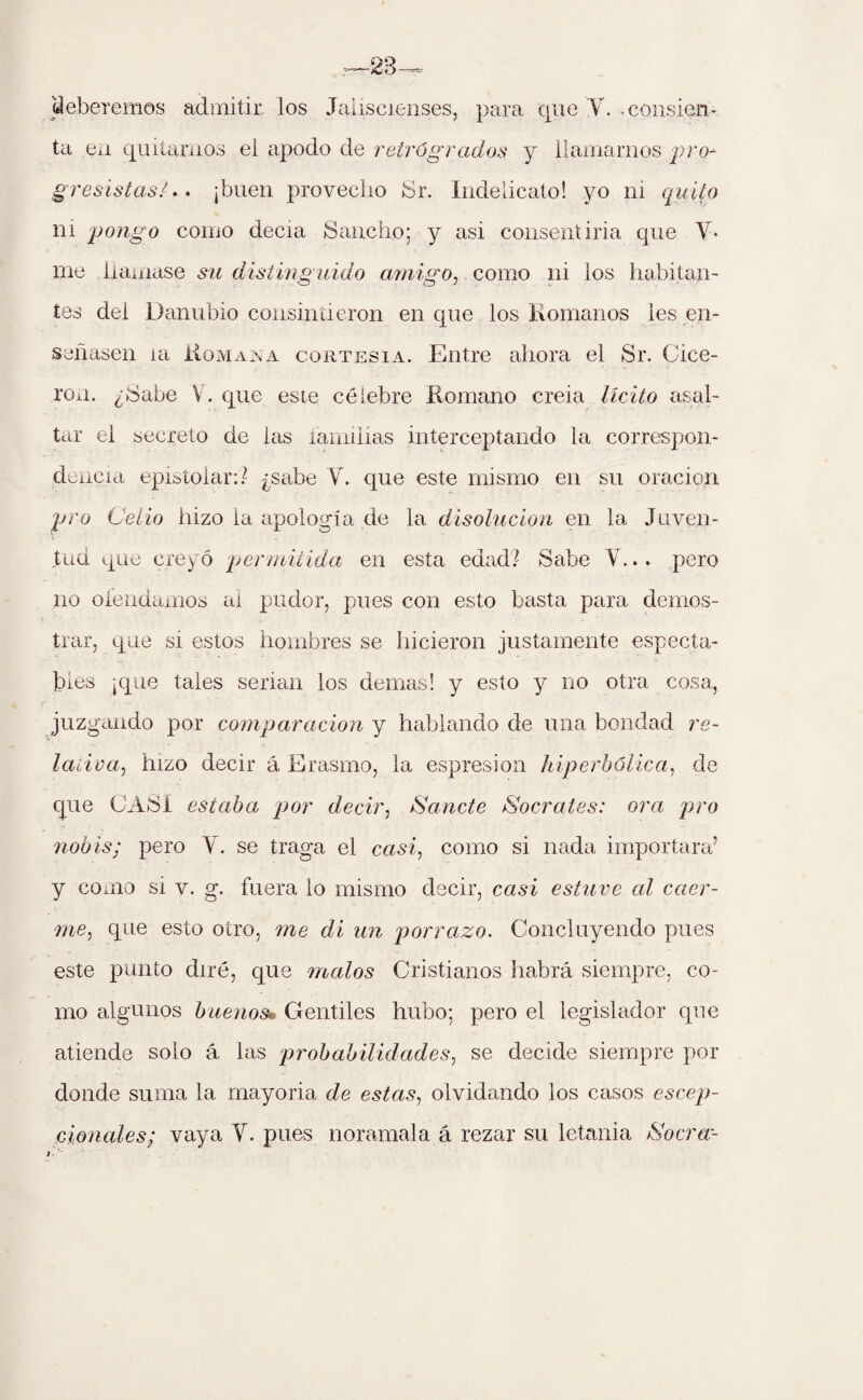 beberemos admitir los Jaliscienses, para que Y. consien¬ ta en quitarnos el apodo de retrógrados y llamarnos pro¬ gresistas* .. ¡buen provecho Sr. Indelicato! yo ni quito ni pongo como decía Sancho; y asi consentiría que V* me llamase su distinguido amigo, como ni los habitan¬ tes del Danubio consintieron en que los Komanos les en¬ señasen ia Üomana cortesía. Entre ahora el Sr. Cice¬ rón. ¿Sabe V. que este célebre Romano creia licito asal¬ tar el secreto de las familias interceptando la correspon¬ dencia epistolar:? ¿sabe Y. que este mismo en su oración pro Celio hizo la apología de la disolución en la Juven¬ tud que creyó permitida en esta edad? Sabe Y... pero no ofendamos ai pudor, pues con esto basta para demos¬ trar, que si estos hombres se hicieron justamente especta¬ bles ¡que tales serian los demas! y esto y no otra cosa, juzgando por comparación y hablando de una bondad re¬ lativa, hizo decir á Erasmo, la espresion hiperbólica, de que CASI estaba por decir, Sánete Sócrates: ora pro nobis; pero Y. se traga el casi, como si nada importara’ y como si v. g. fuera lo mismo decir, casi estuve al caer¬ me, que esto otro, me di un porrazo. Concluyendo pues este punto diré, que malos Cristianos habrá siempre, co¬ mo algunos buenos* Gentiles hubo; pero el legislador que atiende solo á las probabilidades, se decide siempre por donde suma la mayoría de estas, olvidando los casos escep- cionales; vaya Y. pues noramala á rezar su letanía Socra-