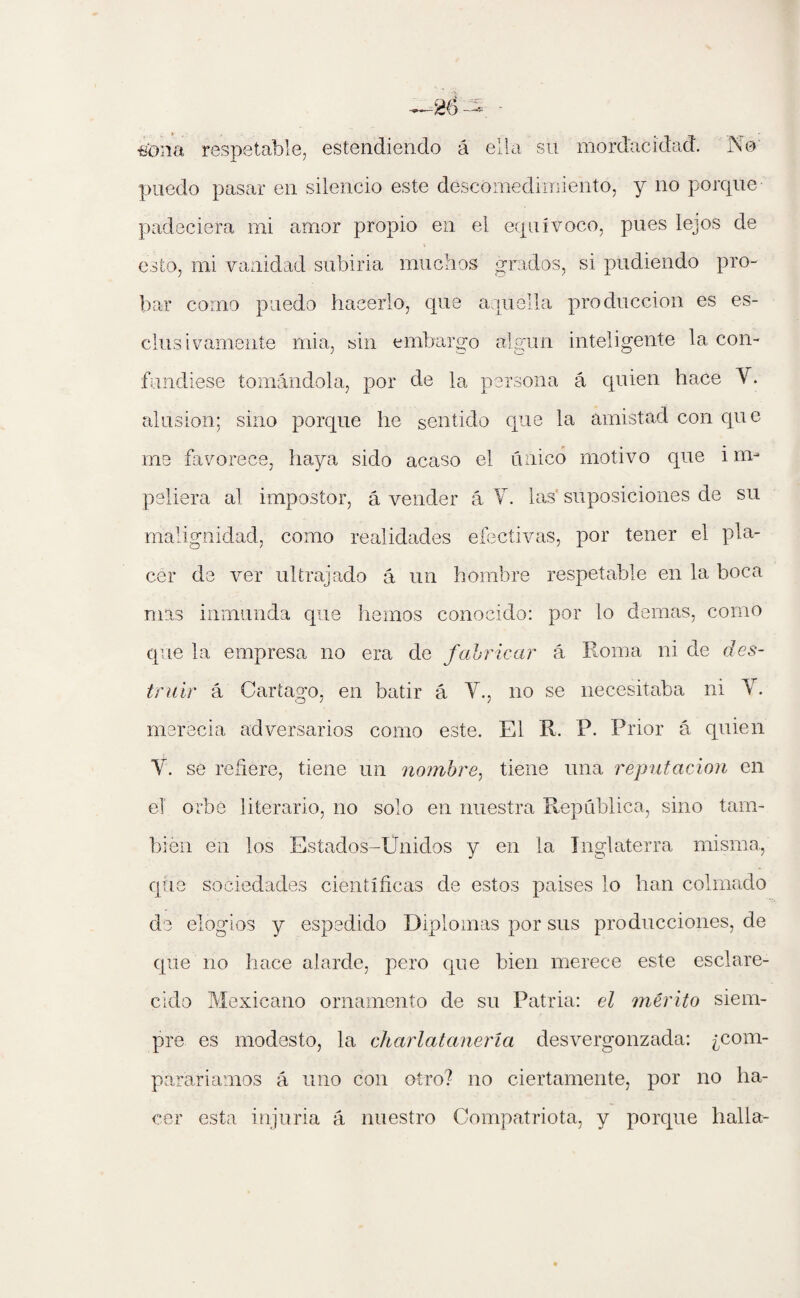 •eona respetable, estendiendo á ella su mordacidad. Nd puedo pasar en silencio este descomedimiento, y no porque padeciera mi amor propio en el equívoco, pues lejos de t esto, mi vanidad subiria muchos grados, si pudiendo pro¬ bar corno puedo hacerlo, que aquélla producción es es- clus ivamente mia, sin embargo algún inteligente la con¬ fundiese tomándola, por de la persona á quien hace Y. alusión; sino porque he sentido que la amistad con que me favorece, haya sido acaso el único motivo que i im¬ peliera al impostor, á vender á Y. las suposiciones de su malignidad, como realidades efectivas, por tener el pla¬ cer de ver ultrajado á un hombre respetable en la boca mas inmunda que liemos conocido: por lo demas, como que la empresa no era de fabricar á Roma ni de des¬ truir á Cartago, en batir á Y., no se necesitaba ni Y. merecía adversarios como este. El R. P. Prior á quien Y. se refiere, tiene un nombre, tiene una reputación en el orbe literario, no solo en nuestra República, sino tam¬ bién en los Estados -Unidos y en la Inglaterra misma, que sociedades científicas de estos países lo han colmado de elogios y espedido Diplomas por sus producciones, de que no hace alarde, pero que bien merece este esclare¬ cido Mexicano ornamento de su Patria: el mérito siem¬ pre es modesto, la charlatanería desvergonzada: ¿com¬ pararíamos á uno con otro? no ciertamente, por no ha¬ cer esta injuria á nuestro Compatriota, y porque halla-