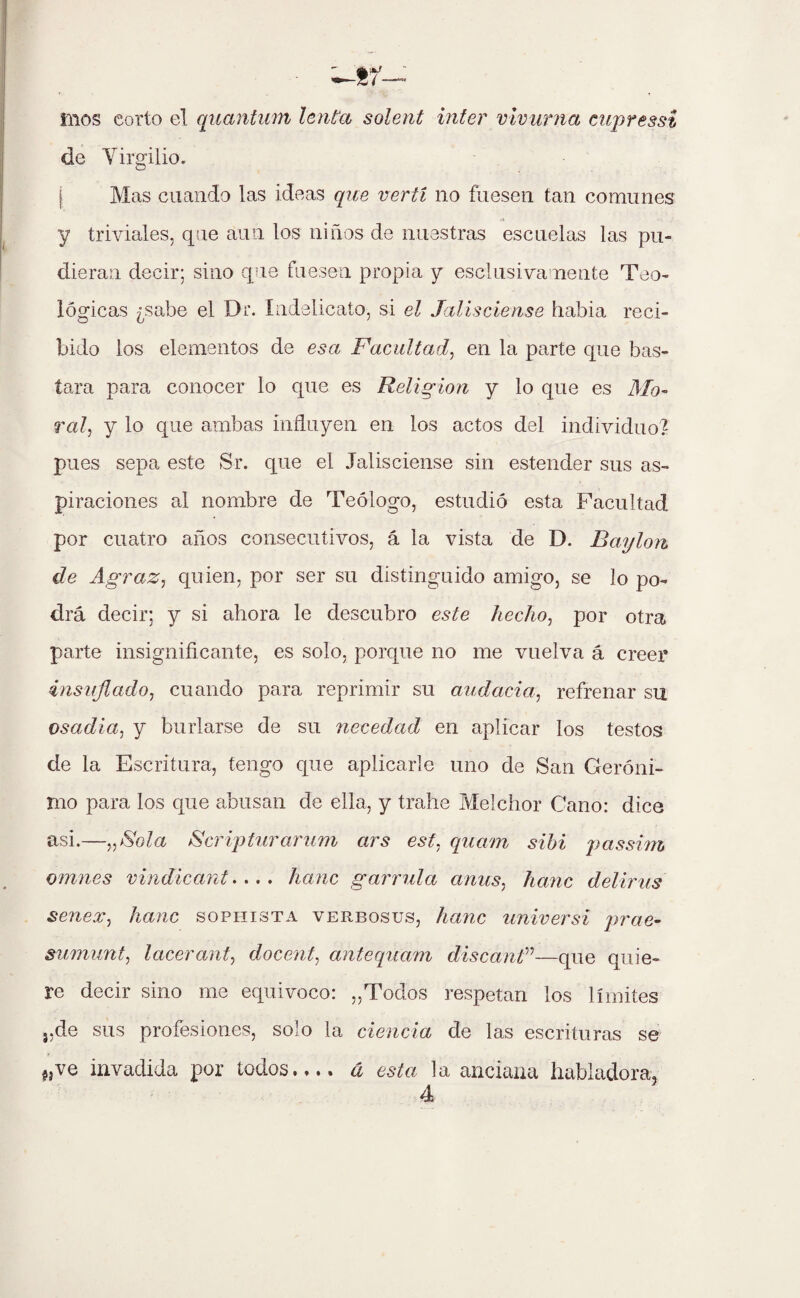 fnos corto el quantum lenta solent ínter vivurna cupressi de Virgilio. Mas cuando las ideas que vertí no fuesen tan comunes y triviales, que aun los niños de nuestras escuelas las pu¬ dieran decir; sino que fuesen propia y esclusivamente Teo¬ lógicas ¿sabe el Dr. Indelicato, si el Jalisciense habia reci¬ bido los elementos de esa Facultad, en la parte que bas¬ tara para conocer lo que es Religión y lo que es 1Mo¬ ral, y lo que ambas influyen en los actos del individuo? pues sepa este Sr. que el Jalisciense sin estender sus as¬ piraciones al nombre de Teólogo, estudió esta Facultad por cuatro años consecutivos, á la vista de D. B ay Ion de Agraz, quien, por ser su distinguido amigo, se lo po¬ drá decir; y si ahora le descubro este hecho, por otra parte insignificante, es solo, porque no me vuelva á creer insuflado, cuando para reprimir su audacia, refrenar su osadía, y burlarse de su necedad en aplicar los testos de la Escritura, tengo que aplicarle uno de San Geróni¬ mo para los que abusan de ella, y trahe Melchor Cano: dice asi.—„>Sola Scripturarum ars est, quam sibi passim omnes vindicante,, hanc garrida ames, hanc deliras senex, hanc sophista verbosos, hanc universi prae- sumunt, laceran^ docente antequam discarF—que quie¬ re decir sino me equivoco: ,,Todos respetan los límites },de sus profesiones, solo la ciencia de las escrituras se «ve invadida por todos.,., á esta la anciana habladora.