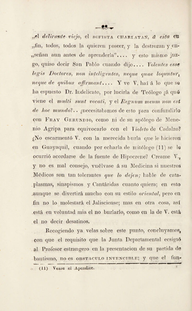 „el delirante viejo, el sofista cita rt atan, á esta en ,,fin, todos, todos la quieren poseer, y la destrozan y en* „señan aun antes de aprenderla”.,., y esto mismo juz- go, quiso decir San Pablo cuando dijo.... Volentes esse legis Doctores, non inteligentes, ñeque quae loqunturi ñeque de quibus affirniant,... Y ve Y,, haí á lo que se ha espuesto Dr. Indelicato, por lucirla de Teólogo ¿á qué viene el midti sunt vocaíi, y el Regnum meurn non est de hoc mundo'). . ¿necesitábamos de esto para confundirlo con Fray Gerundio, como ni de su apólogo de Mene- nio Agripa para equivocarlo con el Violeto de Cadalzo? ¿No escarmentó Y. con la merecida burla que le hicieron en Guayaquil, cuando por echarla de mitólogo (11) se le ocurrió acordarse de la fuente de Hipocrene? Creame Y., y no es mal consejo, vuélvase á su Medicina si nuestros Médicos son tan tolerantes c¡ue lo dejen; hable de cata- .plasmas, sinapismos y Cantáridas cuanto quiera; en esto .aunque se divertirá mucho con su estilo oriental, pero en fin no lo molestará el Jalisciense; mas en otra cosa, así .está en voluntad mia el no burlarlo, como en la de Y. está el no decir desatinos. Recogiendo ya velas sobre este punto, concluyamos* con que el requisito que la Junta Departamental ecsigió al Profesor estrangero en la presentación de su partida de bautismo, no es obstáculo invencible; y que el fun- (ti) Vease el Apéndice.