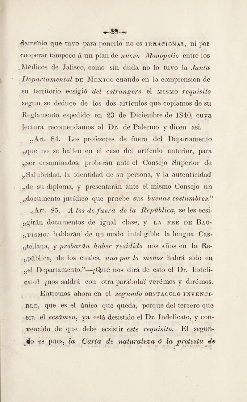 damento que tuvo para ponerlo no es irracional, ni poí cooperar tampoco á un plan de nuevo Monopolio entre los Médicos de Jalisco, como sin duda no lo tuvo la Junta Departamental de México cuando en la comprensión de su territorio ecsigió del estrangero el mismo requisito según se deduce de los dos artículos que copiamos de su Reglamento espedido en 23 de Diciembre de 1840, cuya lectura recomendamos al Dr. de Palermo y dicen asi. „Art, 84. Los profesores de fuera del Departamento que no se hallen en el caso del artículo anterior, para ser ecsaminados,' probarán ante el Consejo Superior de ^Salubridad, la identidad de su persona, y la autenticidad „de su diploma, y presentarán ante el mismo Consejo un .,documento jurídico que pruebe sus buenas costumbresP „Art. 85. A los de fuera de la República, se les ecsi- „ giran documentos de igual clase, y la fee de Bau- „tismo: hablarán de un modo inteligible la lengua Cas¬ tellana, y probarán haber residido dos Años en la Re¬ pública, de los cuales, uno por lo menos habrá sido en „el Departamento.”—¿Qmé nos dirá de esto el Dr. Indeli- cato? ¿nos saldrá con otra parábola? veremos y dirémos. Entremos ahora en el segundo obstáculo invenci¬ ble, que es el único que queda, porque del tercero que era el eesámen, ya está desistido el Dr. Indelicato, y con- vencido de que debe ecsistir este requisito. El según* ¿o es pues, la Carta de naturaleza o la protesta . v - V- e • JV