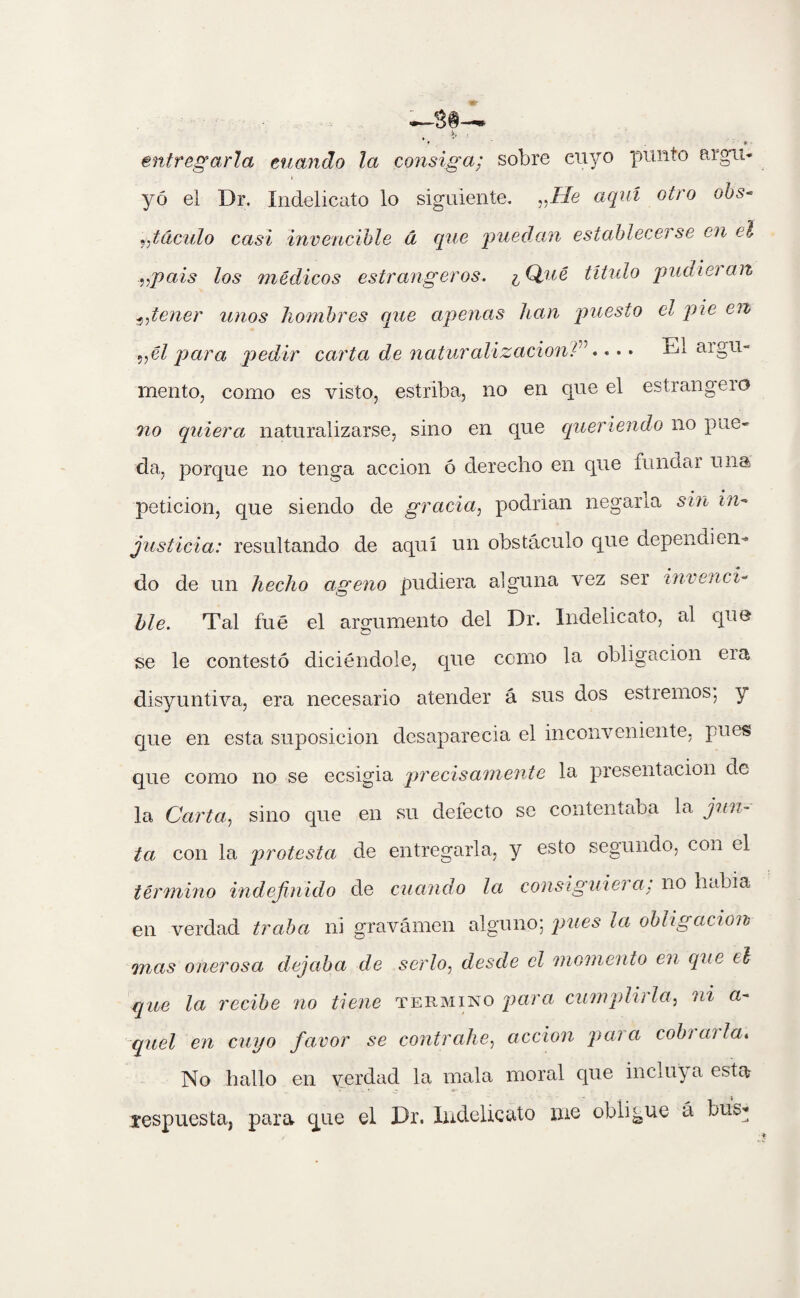 entregarla cuando la consiga; sobre cuyo punto aigu yo el Dr. Indelicato lo siguiente. „He aquí otro obs taculo casi invencible á que 'puedan establecerse en el „pais los médicos estrangeros. ¿ Qué título pudieran .5,tener unos hombres que apenas han puesto el pie en ,,él para pedir carta de naturalización^1.. • • El ai gü¬ iliento, como es visto, estriba, no en que el estrangeio no quiera naturalizarse, sino en que queriendo no pue¬ da, porque no tenga acción ó derecho en que funda i una petición, que siendo de gracia, podrian negarla sin in¬ justicia: resultando de aquí un obstáculo que depenuien¬ do de un hecho ageno pudiera alguna vez ser invenci¬ ble. Tal fue el argumento del Dr. Indelicato, al que se le contestó diciéndole, que como la obligación eia disyuntiva, era necesario atender á sus dos estreñios; y que en esta suposición desaparecia el inconveniente, pues que como no se ecsigia precisamente la presentación de la Carta, sino que en su defecto se contentaba la jun¬ ta con la protesta de entregarla, y esto segundo, con el término indefinido de cuando la consiguiera; no habia en verdad traba ni gravamen alguno; pues la obligación mas onerosa dejaba de serlo, desde el momento en que el que la recibe no tiene termino pura cumplidla, ni a- quél en cuyo favor se contrahe, acción pai a cobi cu la* No hallo en verdad la mala moral que incluy a esta? respuesta, para que el Dr. Indelicato me obligue á bus*