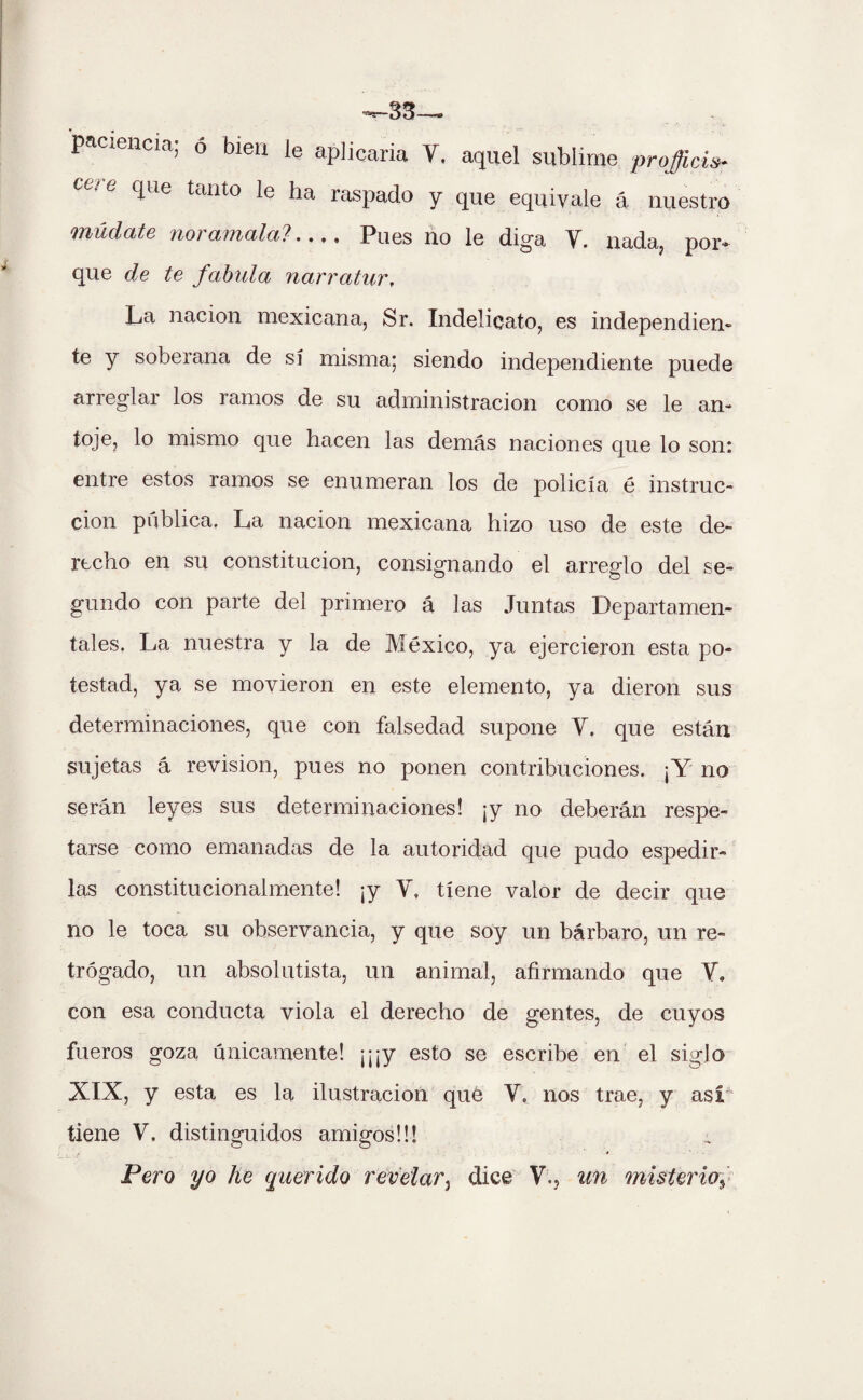 ^33— paciencia; ó bien le aplicaria Y, aquel sublime pr ojiéis- que tanto le ha raspado y que equivale á nuestro múdate noramala?- Pues ño le diga Y. nada, por¬ que de te fabula narratur, La nación mexicana, Sr. Indelicato, es independien¬ te y sobeiana de sí misma; siendo independiente puede arreglar los ramos de su administración como se le an~ toje, lo mismo que hacen las demás naciones que lo son: entre estos ramos se enumeran los de policía é instruc¬ ción publica. La nación mexicana hizo uso de este de¬ recho en su constitución, consignando el arreglo del se¬ gundo con parte del primero á las Juntas Departamen¬ tales. La nuestra y la de México, ya ejercieron esta po¬ testad, ya se movieron en este elemento, ya dieron sus determinaciones, que con falsedad supone Y. que están sujetas á revisión, pues no ponen contribuciones. ¡Y no serán leyes sus determinaciones! ¡y no deberán respe¬ tarse como emanadas de la autoridad que pudo espedir¬ las constitucionalmente! ¡y Y. tiene valor de decir que no le toca su observancia, y que soy un bárbaro, un re- trógado, un absolutista, un animal, afirmando que Y. con esa conducta viola el derecho de gentes, de cuyos fueros goza únicamente! ¡¡¡y esto se escribe en el siglo XIX, y esta es la ilustración que Y. nos trae, y asi tiene Y. distinguidos amigos!!! Pero yo he querido revelar3 dice V., un misterioy