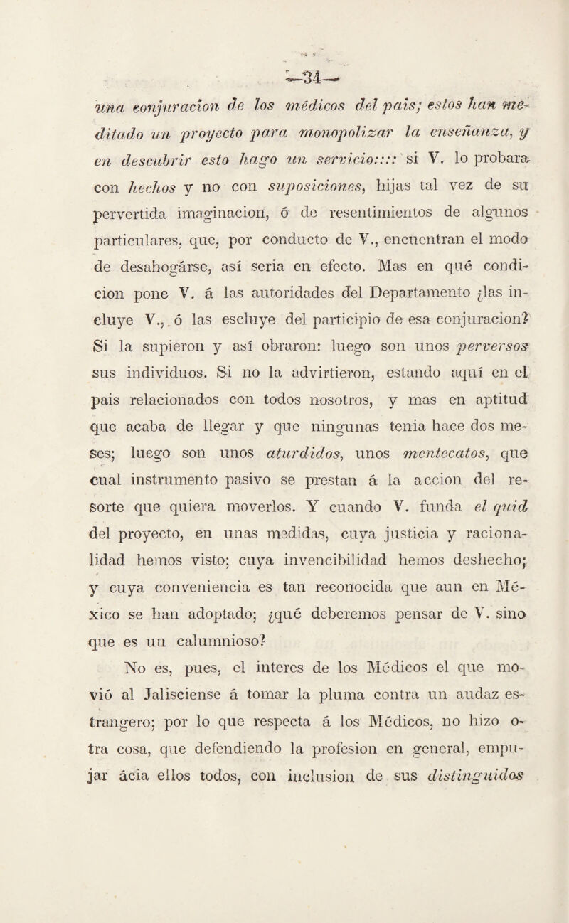 •--4 V una conjuración de los médicos del país; estos han me¬ ditado un proyecto para monopolizar la enseñanza, y en descubrir esto hago un servicio:::: si V. lo probara con hechos y no con suposiciones, hijas tal vez de su pervertida imaginación, ó de resentimientos de algunos particulares, que, por conducto de Y., encuentran el modo de desahogarse, así seria en efecto. Mas en qué condi¬ ción pone V. á las autoridades del Departamento ¿las in¬ cluye V.,. ó las escluye del participio de esa conjuración? Si la supieron y así obraron: luego son unos perversos sus individuos. Si no la advirtieron, estando aquí en el pais relacionados con todos nosotros, y mas en aptitud que acaba de llegar y que ningunas tenia hace dos me¬ ses; luego son unos aturdidos, unos mentecatos, que cual instrumento pasivo se prestan á la acción del re¬ sorte que quiera moverlos. Y cuando V. funda el quid del proyecto, en unas medidas, cuya justicia y raciona¬ lidad hemos visto; cuya invencibilidad hemos deshecho; F y cuya conveniencia es tan reconocida que aun en Mé¬ xico se han adoptado; ¿qué deberemos pensar de Y. sino que es un calumnioso? No es, pues, el interes de los Médicos el que mo¬ vió al Jalisciense á tomar la pluma contra un audaz es- trangero; por lo que respecta á los Médicos, no hizo o- tra cosa, que defendiendo la profesión en general, empu¬ jar acia ellos todos, con inclusión de sus distinguidos