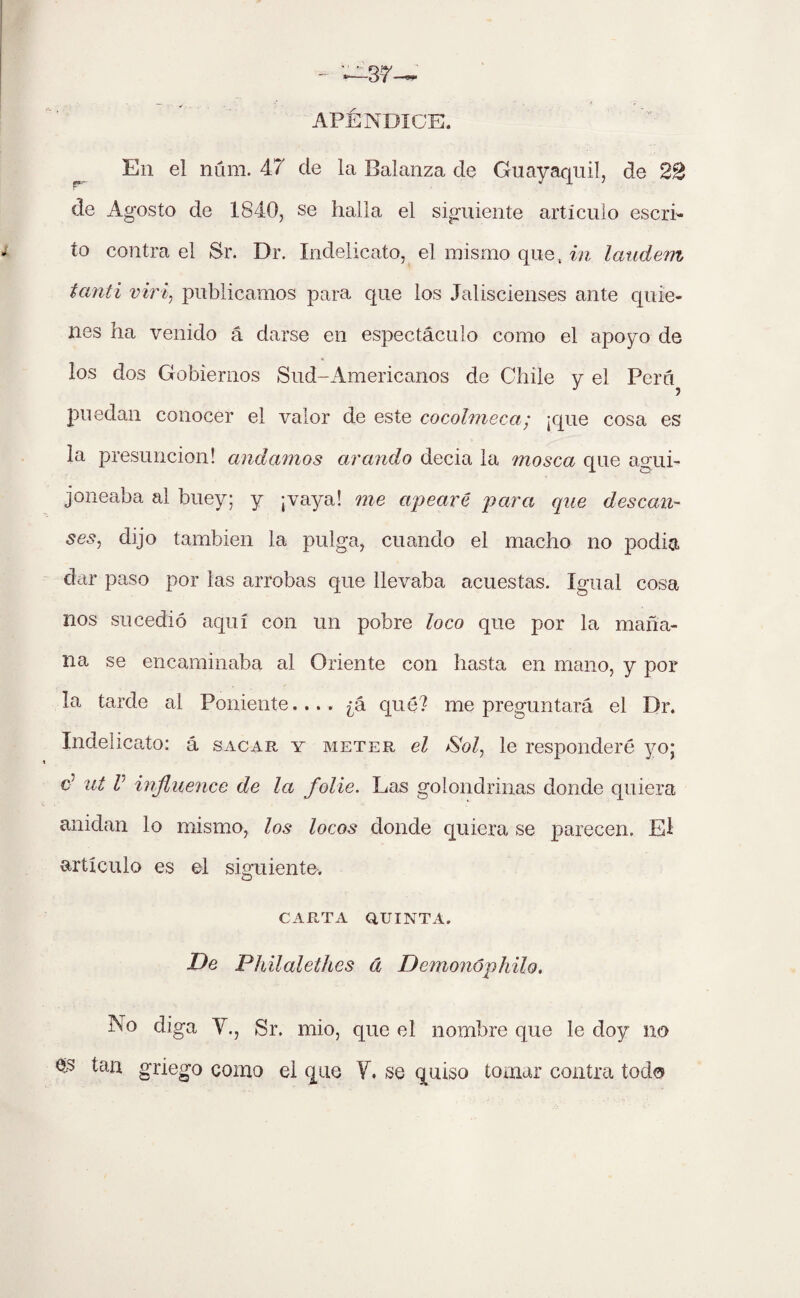 APÉNDICE. En el num. 47 de la Balanza de Guayaquil, de 22 de Agosto de 1840, se halla el siguiente artículo escri¬ to contra el Sr. Dr. Indelicato, el mismo que, in laudem tanti viri, publicamos para que los Jaliscienses ante quie¬ nes ha venido á darse en espectáculo como el apoyo de los dos Gobiernos Sud-Americanos de Chile y el Pera puedan conocer el valor de este cocolmeca; ¡que cosa es la presunción! andamos arando decia la mosca que agui¬ joneaba al buey; y ¡vaya! me apearé para que desean- ses, dijo también la pulga, cuando el macho no pedia dar paso por las arrobas que llevaba acuestas. Igual cosa nos sucedió aquí con un pobre loco que por la maña¬ na se encaminaba al Oriente con hasta en mano, y por la tarde al Poniente.... ¿á qué? me preguntará el Dr. Indelicato: á sacar y meter el Sol, le responderé yo; d ut V influence de la folie. Las golondrinas donde quiera anidan lo mismo, los locos donde quiera se parecen. El artículo es el siguiente. CARTA QUINTA. De Philalethes á Demonúphilo, No diga Y., Sr. mió, que el nombre que le doy no §3 tan griego como el que Y. se quiso tomar contra todo