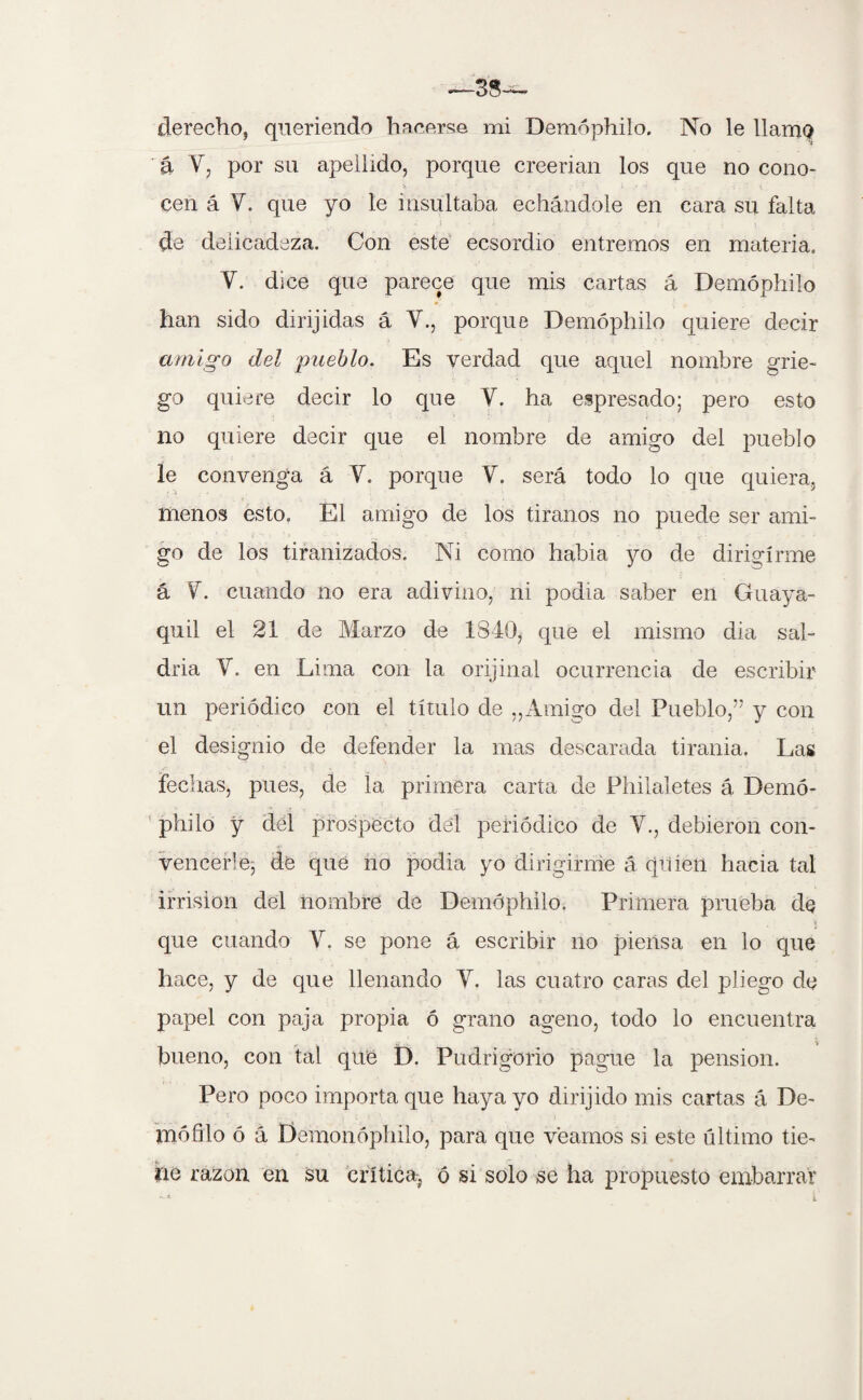 á V, por su apellido, porque creerían, los que no cono- cen á Y. que yo le insultaba echándole en cara su falta de delicadeza. Con este ecsordio entremos en materia. V. dice que parece que mis cartas á Demóphilo han sido dirijidas á Y., porque Demóphilo quiere decir amigo del pueblo. Es verdad que aquel nombre grie¬ go quiere decir lo que Y. ha expresado; pero esto no quiere decir que el nombre de amigo del pueblo le convenga á Y. porque V. será todo lo que quiera, menos esto. El amigo de los tiranos no puede ser ami¬ go de los tiranizados. Ni como habia yo de dirigirme á Y. cuando no era adivino, ni podía saber en Guaya¬ quil el 21 de Marzo de 1840, que el mismo dia sal¬ dría Y. en Lima con la orijinal ocurrencia de escribir un periódico con el título de „Amigo del Pueblo,” y con el designio de defender la mas descarada tirania. Las fechas, pues, de la primera carta de Phiialetes á Demó¬ philo y del prospecto del periódico de Y., debieron con¬ vencerle, de qué no podia yo dirigirme á qiiien hacia tal irrisión del nombre de Demóphilo. Primera prueba de que cuando Y. se pone á escribir no piensa en lo que hace, y de que llenando Y. las cuatro caras del pliego de papel con paja propia ó grano ageno, todo lo encuentra bueno, con tal que D. Pudrigorio pague la pensión. Pero poco importa que haya yo dirijido mis cartas á De¬ ntó filo ó á Demonóphilo, para que veamos si este último tie¬ ne razón en su crítica^ ó si solo se ha propuesto embarrar